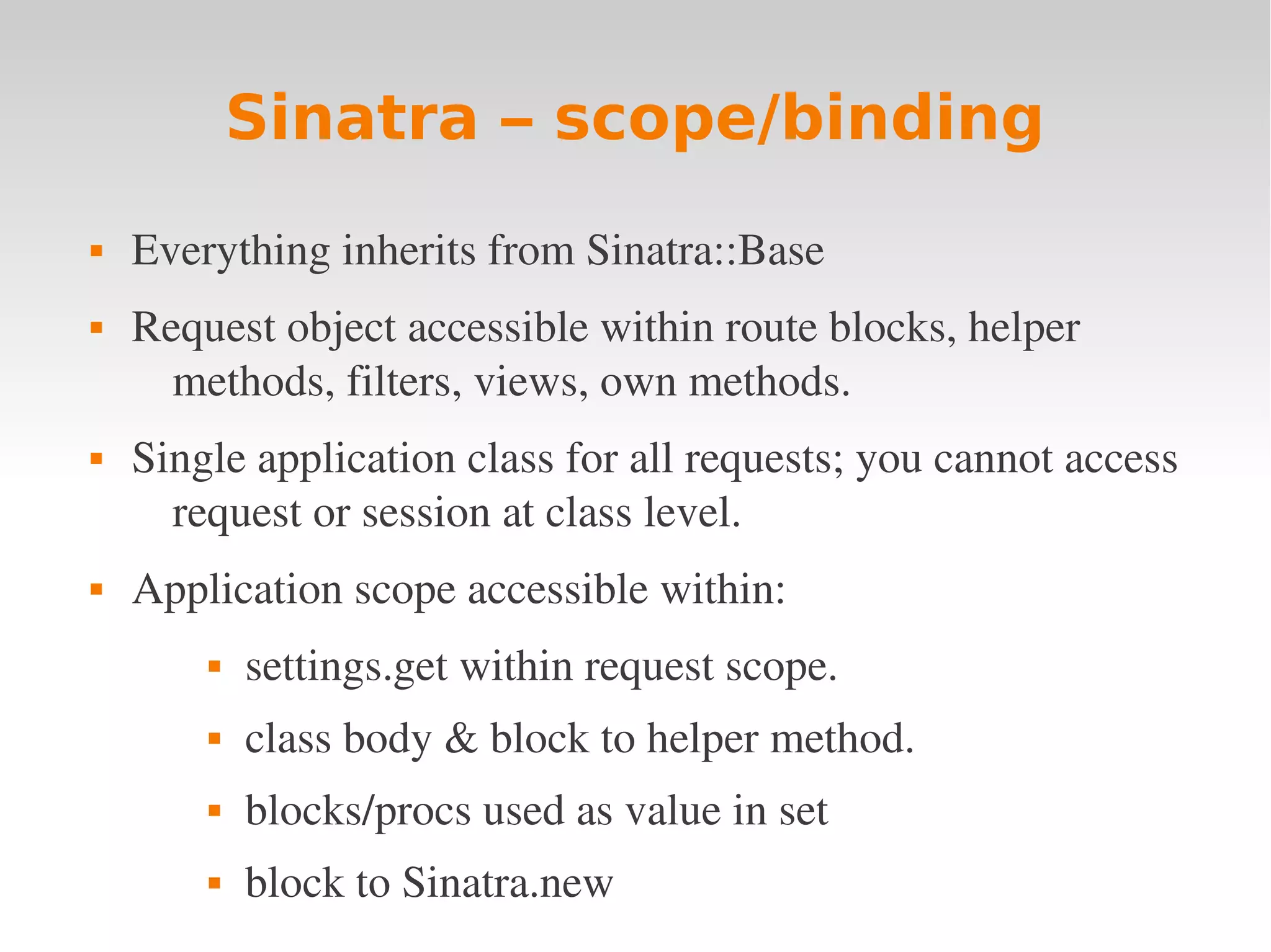 Sinatra – scope/binding  Everything inherits from Sinatra::Base  Request object accessible within route blocks, helper  methods, filters, views, own methods.  Single application class for all requests; you cannot access  request or session at class level.  Application scope accessible within:   settings.get within request scope.  class body & block to helper method.  blocks/procs used as value in set  block to Sinatra.new 