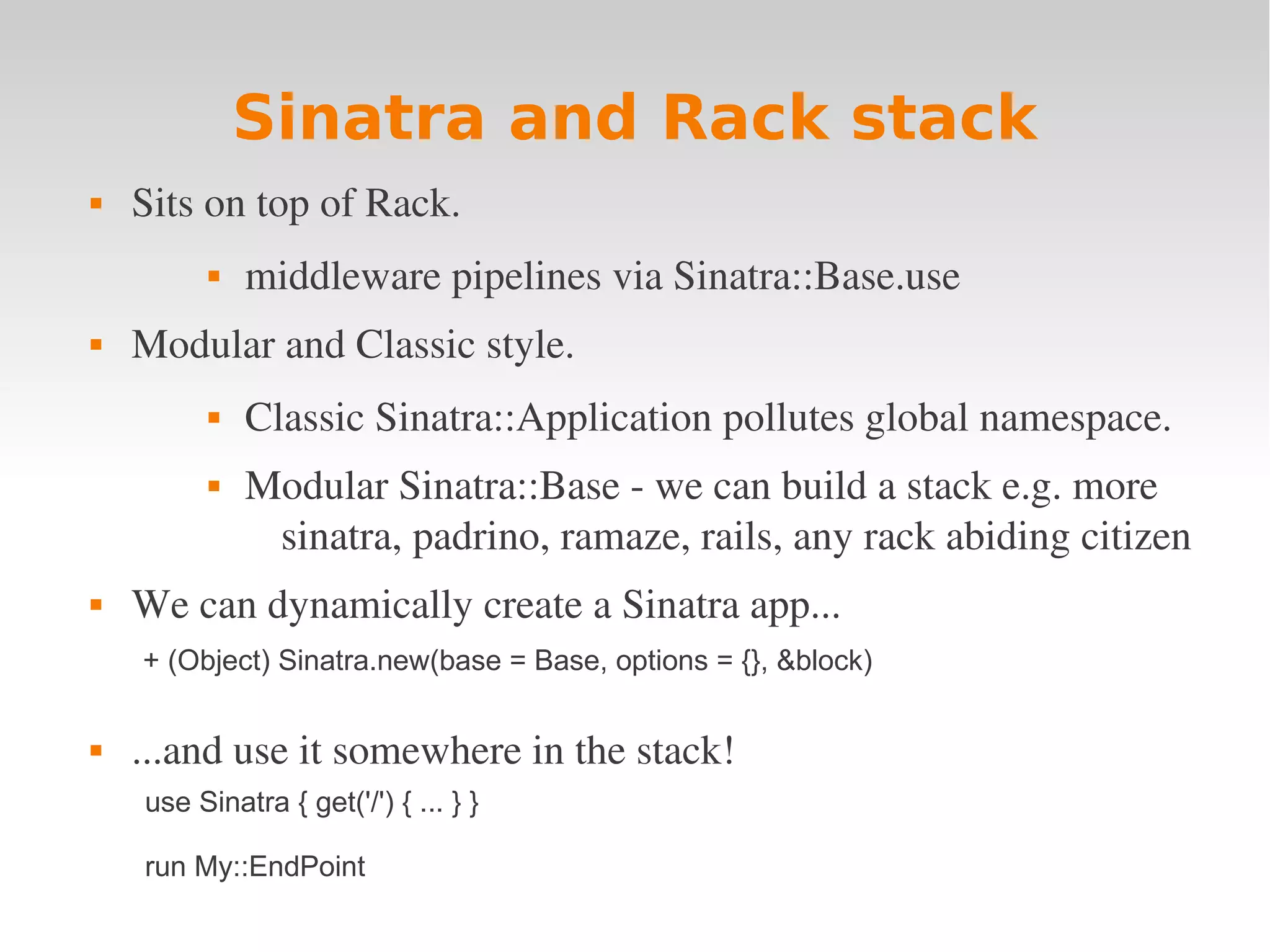 Sinatra and Rack stack  Sits on top of Rack.  middleware pipelines via Sinatra::Base.use  Modular and Classic style.  Classic Sinatra::Application pollutes global namespace.  Modular Sinatra::Base ­ we can build a stack e.g. more  sinatra, padrino, ramaze, rails, any rack abiding citizen  We can dynamically create a Sinatra app... + (Object) Sinatra.new(base = Base, options = {}, &block)  ...and use it somewhere in the stack! use Sinatra { get('/') { ... } } run My::EndPoint 