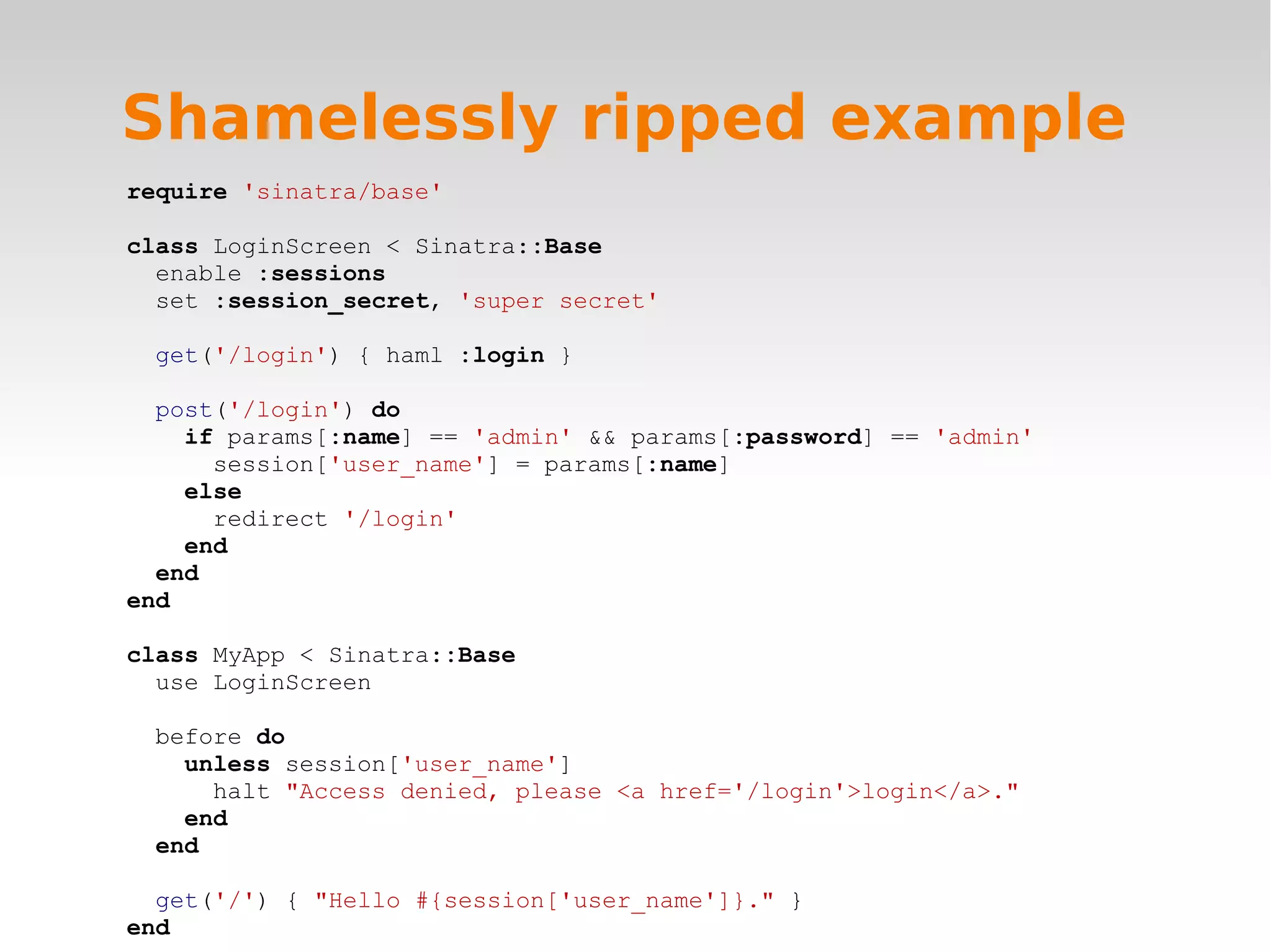 Shamelessly ripped example require 'sinatra/base' class LoginScreen < Sinatra::Base enable :sessions set :session_secret, 'super secret' get('/login') { haml :login } post('/login') do if params[:name] == 'admin' && params[:password] == 'admin' session['user_name'] = params[:name] else redirect '/login' end end end class MyApp < Sinatra::Base use LoginScreen before do unless session['user_name'] halt "Access denied, please <a href='/login'>login</a>." end end get('/') { "Hello #{session['user_name']}." } end 