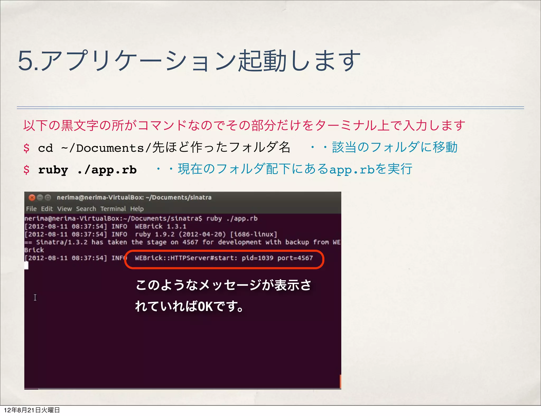 5.アプリケーション起動します

   以下の黒文字の所がコマンドなのでその部分だけをターミナル上で入力します
   $ cd ~/Documents/先ほど作ったフォルダ名   ・・該当のフォルダに移動
   $ ruby ./app.rb   ・・現在のフォルダ配下にあるapp.rbを実行




                 このようなメッセージが表示さ
                 れていればOKです。




12年8月21日火曜日
 