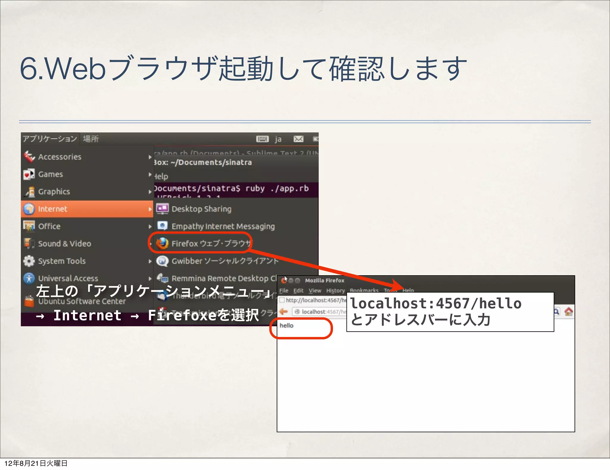 6.Webブラウザ起動して確認します




     左上の「アプリケーションメニュー」
                                localhost:4567/hello
     → Internet → Firefoxeを選択   とアドレスバーに入力




12年8月21日火曜日
 
