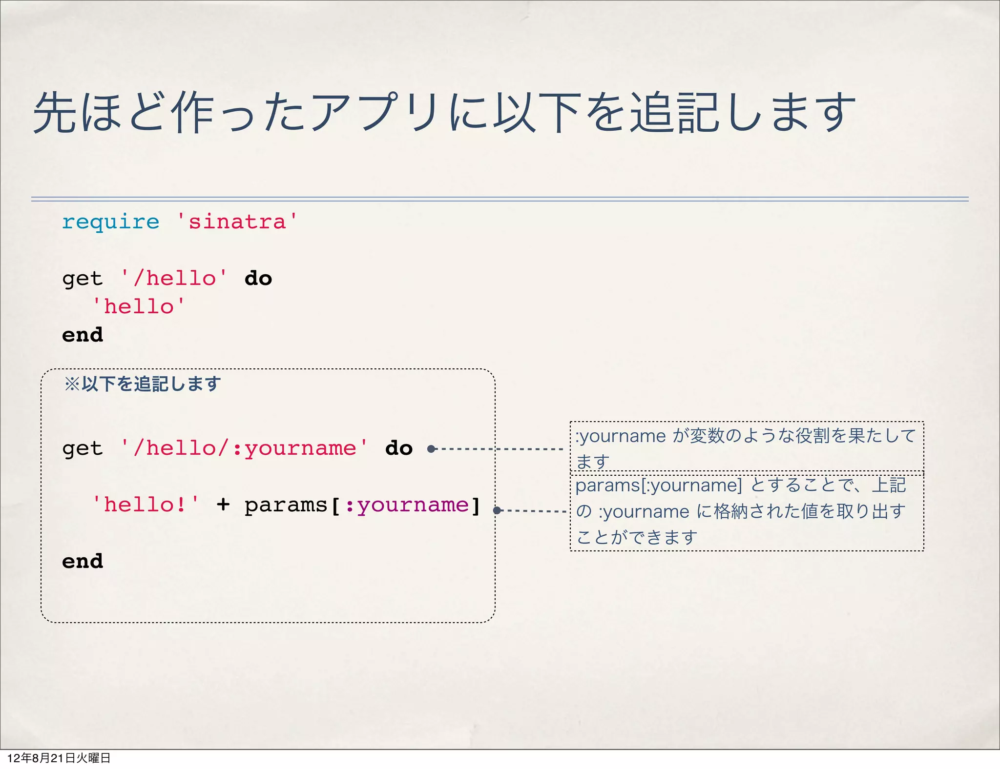 先ほど作ったアプリに以下を追記します

     require 'sinatra'

     get '/hello' do
       'hello'
     end

     ※以下を追記します

                                      :yourname が変数のような役割を果たして
     get '/hello/:yourname' do
                                      ます
                                      params[:yourname] とすることで、上記
       'hello!' + params[:yourname]   の :yourname に格納された値を取り出す
                                      ことができます
     end




12年8月21日火曜日
 