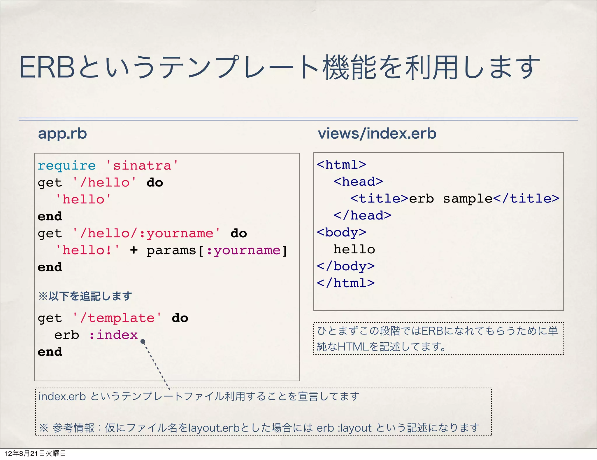 ERBというテンプレート機能を利用します

     app.rb                             views/index.erb

     require 'sinatra'                  <html>
     get '/hello' do                      <head>
       'hello'                              <title>erb sample</title>
     end                                  </head>
     get '/hello/:yourname' do          <body>
       'hello!' + params[:yourname]       hello
     end                                </body>
                                        </html>
     ※以下を追記します

     get '/template' do
       erb :index                       ひとまずこの段階ではERBになれてもらうために単
                                        純なHTMLを記述してます。
     end


      index.erb というテンプレートファイル利用することを宣言してます


      ※ 参考情報：仮にファイル名をlayout.erbとした場合には erb :layout という記述になります

12年8月21日火曜日
 