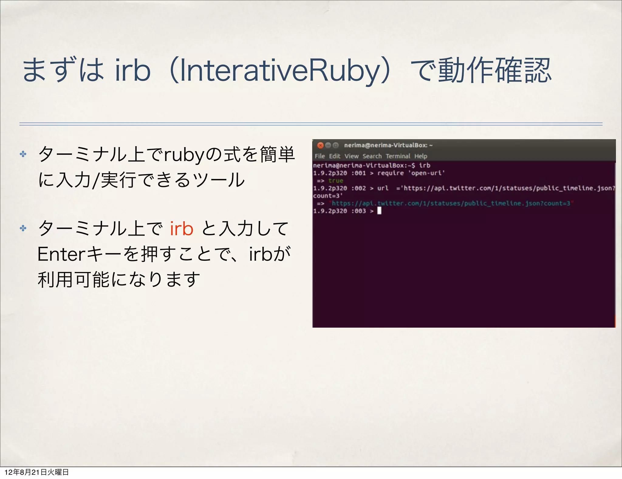 まずは irb（InterativeRuby）で動作確認

  ✤   ターミナル上でrubyの式を簡単
      に入力/実行できるツール

  ✤   ターミナル上で irb と入力して
      Enterキーを押すことで、irbが
      利用可能になります




12年8月21日火曜日
 