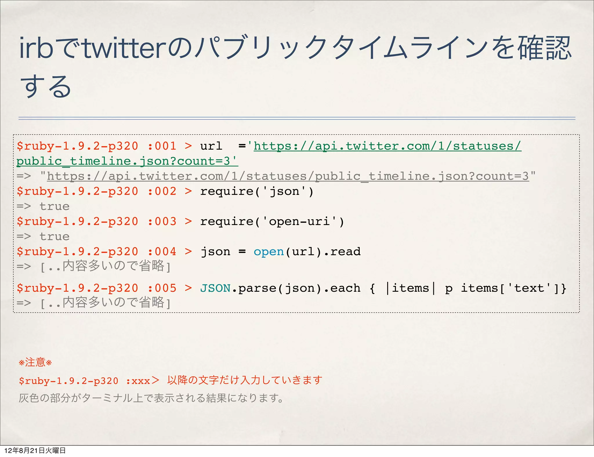 irbでtwitterのパブリックタイムラインを確認
  する
  $ruby-1.9.2-p320 :001 > url ='https://api.twitter.com/1/statuses/
  public_timeline.json?count=3'
  => "https://api.twitter.com/1/statuses/public_timeline.json?count=3"
  $ruby-1.9.2-p320 :002 > require('json')
  => true
  $ruby-1.9.2-p320 :003 > require('open-uri')
  => true
  $ruby-1.9.2-p320 :004 > json = open(url).read
  => [..内容多いので省略]
  $ruby-1.9.2-p320 :005 > JSON.parse(json).each { |items| p items['text']}
  => [..内容多いので省略]



  ※注意※
  $ruby-1.9.2-p320 :xxx＞ 以降の文字だけ入力していきます
  灰色の部分がターミナル上で表示される結果になります。



12年8月21日火曜日
 
