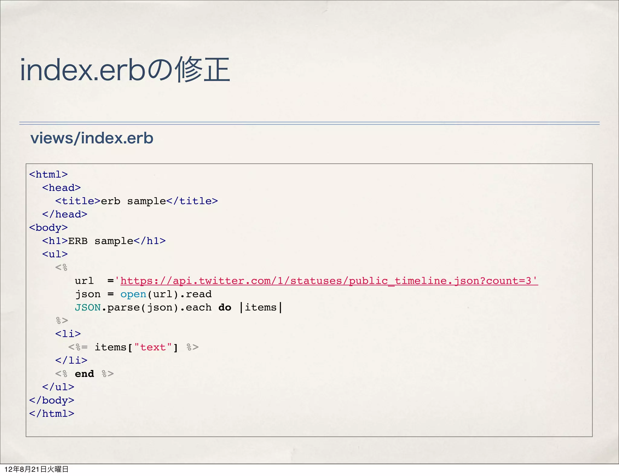 index.erbの修正

    views/index.erb

    <html>
      <head>
        <title>erb sample</title>
      </head>
    <body>
      <h1>ERB sample</h1>
      <ul>
        <%
           url ='https://api.twitter.com/1/statuses/public_timeline.json?count=3'
           json = open(url).read
           JSON.parse(json).each do |items|
        %>
        <li>
          <%= items["text"] %>
        </li>
        <% end %>
      </ul>
    </body>
    </html>




12年8月21日火曜日
 