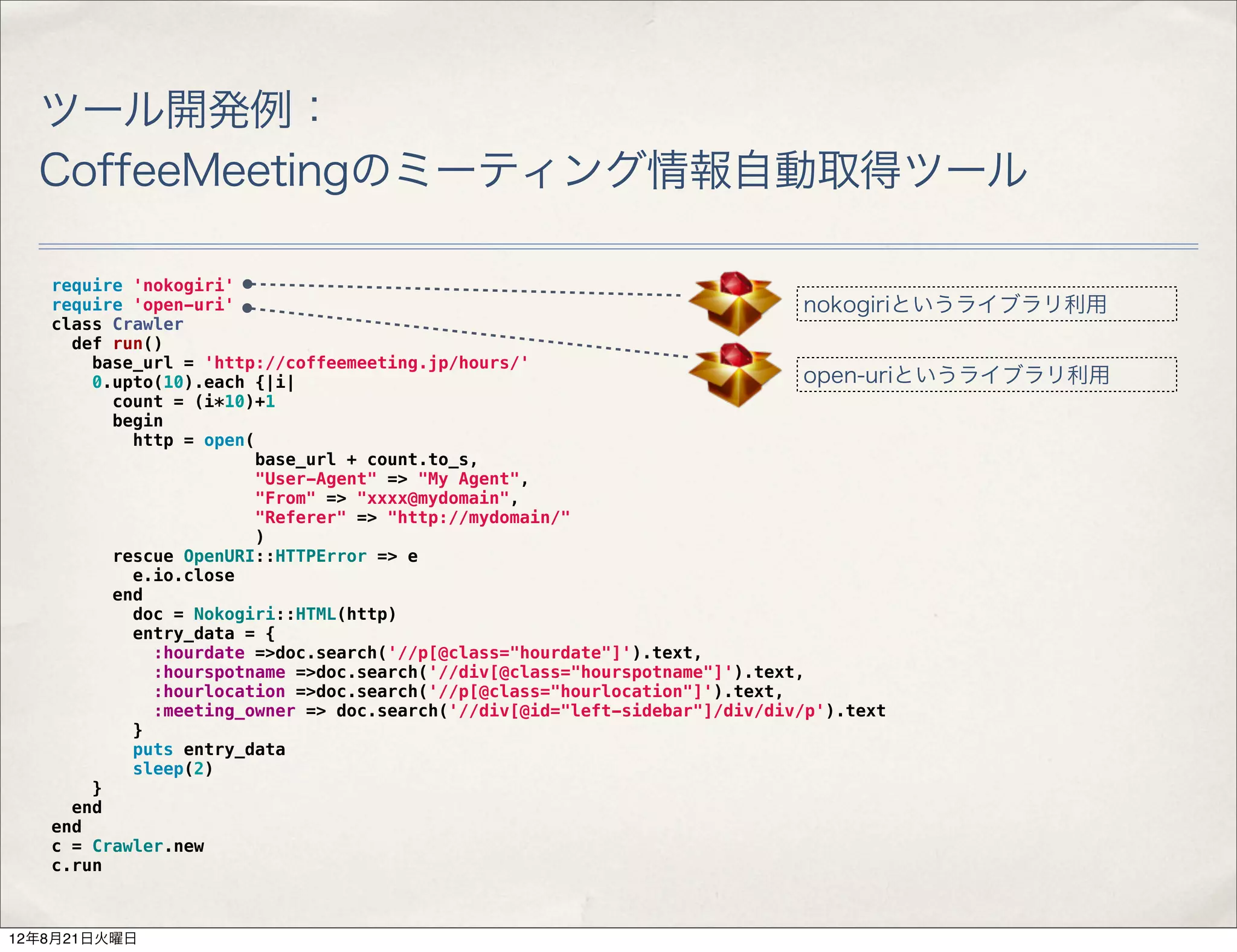ツール開発例：
  CoffeeMeetingのミーティング情報自動取得ツール

   require 'nokogiri'
   require 'open-uri'                                                        nokogiriというライブラリ利用
   class Crawler
     def run()
       base_url = 'http://coffeemeeting.jp/hours/'
       0.upto(10).each {|i|                                                  open-uriというライブラリ利用
         count = (i*10)+1
         begin
           http = open(
                       base_url + count.to_s,
                       "User-Agent" => "My Agent",
                       "From" => "xxxx@mydomain",
                       "Referer" => "http://mydomain/"
                       )
         rescue OpenURI::HTTPError => e
           e.io.close
         end
           doc = Nokogiri::HTML(http)
           entry_data = {
             :hourdate =>doc.search('//p[@class="hourdate"]').text,
             :hourspotname =>doc.search('//div[@class="hourspotname"]').text,
             :hourlocation =>doc.search('//p[@class="hourlocation"]').text,
             :meeting_owner => doc.search('//div[@id="left-sidebar"]/div/div/p').text
           }
           puts entry_data
           sleep(2)
       }
     end
   end
   c = Crawler.new
   c.run



12年8月21日火曜日
 