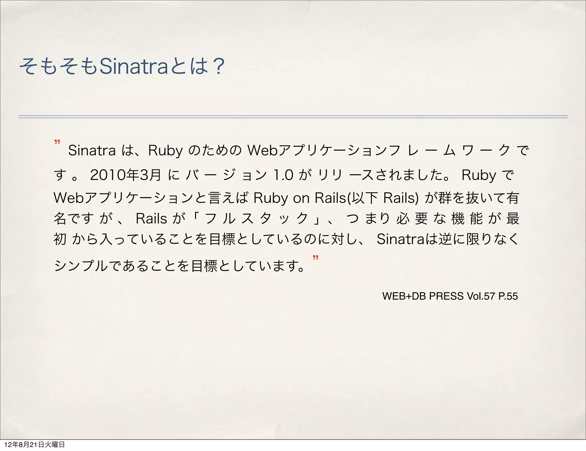 そもそもSinatraとは？


              Sinatra は、Ruby のための Webアプリケーションフ レ ー ム ワ ー ク で
        す 。 2010年3月 に バ ー ジ ョン 1.0 が リリ ースされました。 Ruby で
        Webアプリケーションと言えば Ruby on Rails(以下 Rails) が群を抜いて有
        名です が 、 Rails が「 フ ル ス タ ッ ク 」、 つ まり 必 要 な 機 能 が 最
        初 から入っていることを目標としているのに対し、 Sinatraは逆に限りなく
        シンプルであることを目標としています。

                                             WEB+DB PRESS Vol.57 P.55




12年8月21日火曜日
 