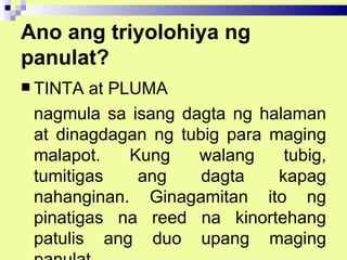 Ano ang triyolohiya ng
panulat?
 TINTA at PLUMA
 nagmula sa isang dagta ng halaman
 at dinagdagan ng tubig para maging
 malapot.    Kung   walang     tubig,
 tumitigas    ang    dagta    kapag
 nahanginan. Ginagamitan ito ng
 pinatigas na reed na kinortehang
 patulis ang duo upang maging
 