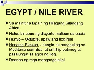 EGYPT / NILE RIVER
   Sa mainit na lupain ng Hilagang Silangang
    Africa
   Halos binubuo ng disyerto maliban sa oasis
   Hunyo – Oktubre, apaw ang Ilog Nile
   Hanging Etesian - hangin na nanggaling sa
    Mediterranean Sea at umiihip patimog at
    pasalungat sa agos ng ilog.
   Daanan ng mga mangangalakal
 