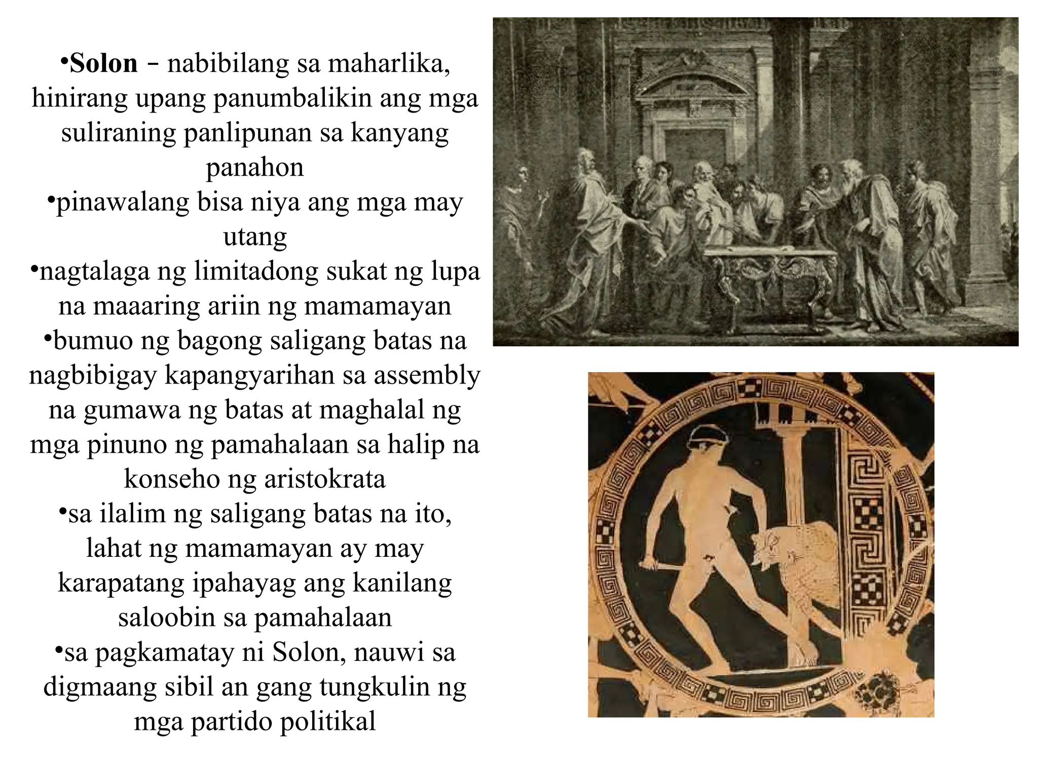 •Solon – nabibilang sa maharlika,
hinirang upang panumbalikin ang mga
suliraning panlipunan sa kanyang
panahon
•pinawalang bisa niya ang mga may
utang
•nagtalaga ng limitadong sukat ng lupa
na maaaring ariin ng mamamayan
•bumuo ng bagong saligang batas na
nagbibigay kapangyarihan sa assembly
na gumawa ng batas at maghalal ng
mga pinuno ng pamahalaan sa halip na
konseho ng aristokrata
•sa ilalim ng saligang batas na ito,
lahat ng mamamayan ay may
karapatang ipahayag ang kanilang
saloobin sa pamahalaan
•sa pagkamatay ni Solon, nauwi sa
digmaang sibil an gang tungkulin ng
mga partido politikal
 