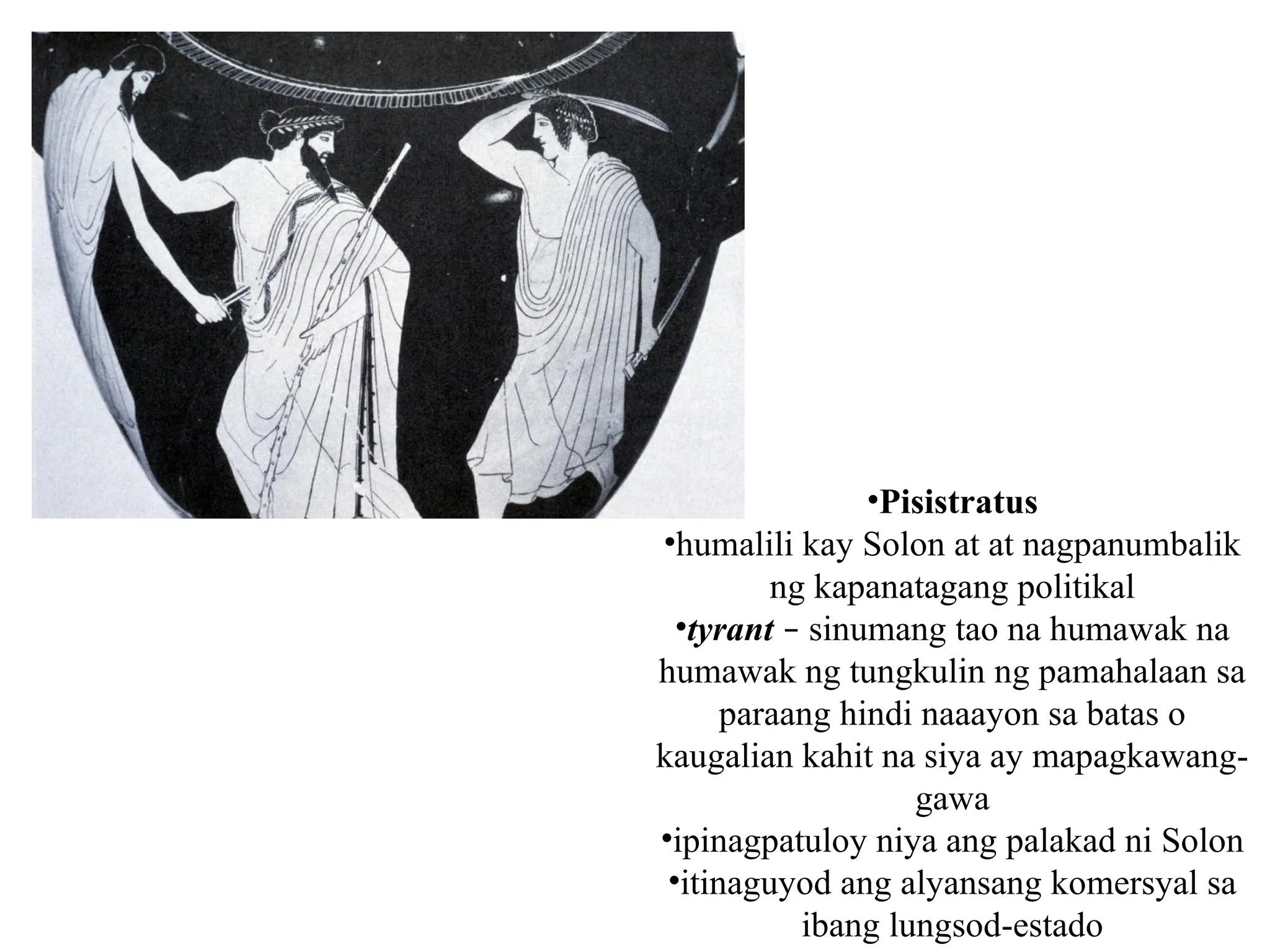 •Pisistratus
•humalili kay Solon at at nagpanumbalik
ng kapanatagang politikal
•tyrant – sinumang tao na humawak na
humawak ng tungkulin ng pamahalaan sa
paraang hindi naaayon sa batas o
kaugalian kahit na siya ay mapagkawang-
gawa
•ipinagpatuloy niya ang palakad ni Solon
•itinaguyod ang alyansang komersyal sa
ibang lungsod-estado
 