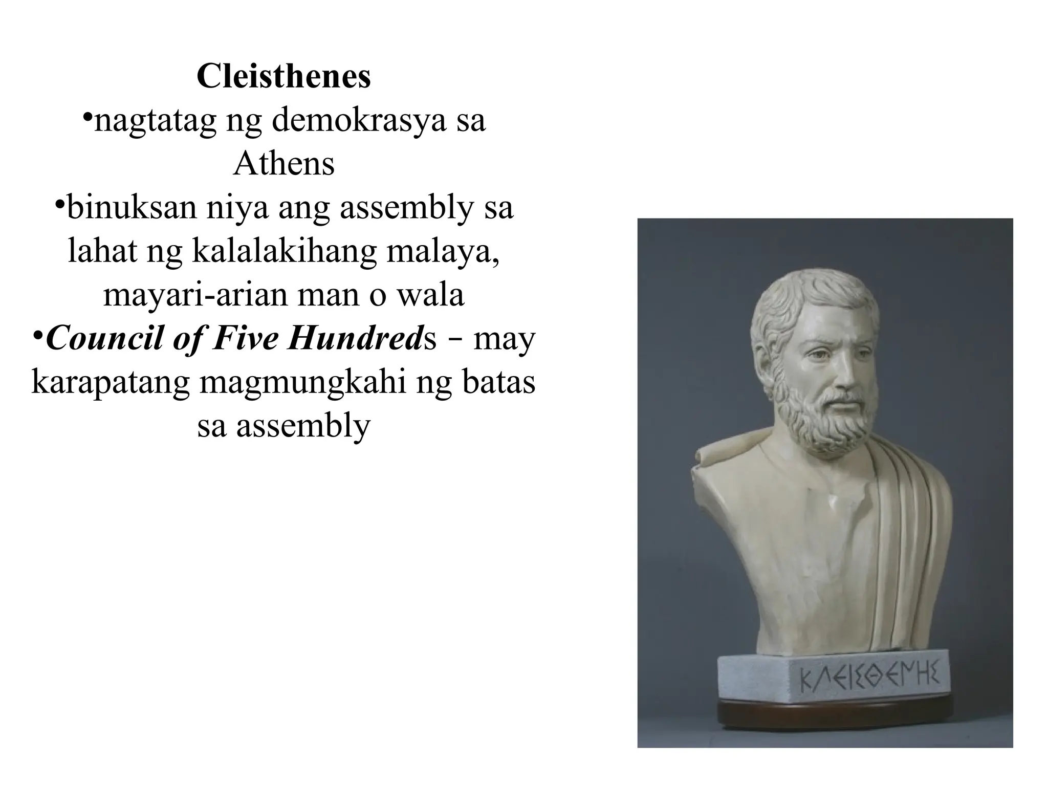 Cleisthenes
•nagtatag ng demokrasya sa
Athens
•binuksan niya ang assembly sa
lahat ng kalalakihang malaya,
mayari-arian man o wala
•Council of Five Hundreds – may
karapatang magmungkahi ng batas
sa assembly
 