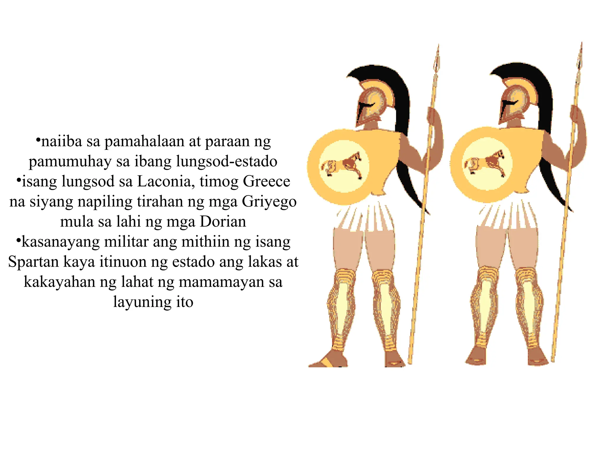 •naiiba sa pamahalaan at paraan ng
pamumuhay sa ibang lungsod-estado
•isang lungsod sa Laconia, timog Greece
na siyang napiling tirahan ng mga Griyego
mula sa lahi ng mga Dorian
•kasanayang militar ang mithiin ng isang
Spartan kaya itinuon ng estado ang lakas at
kakayahan ng lahat ng mamamayan sa
layuning ito
 
