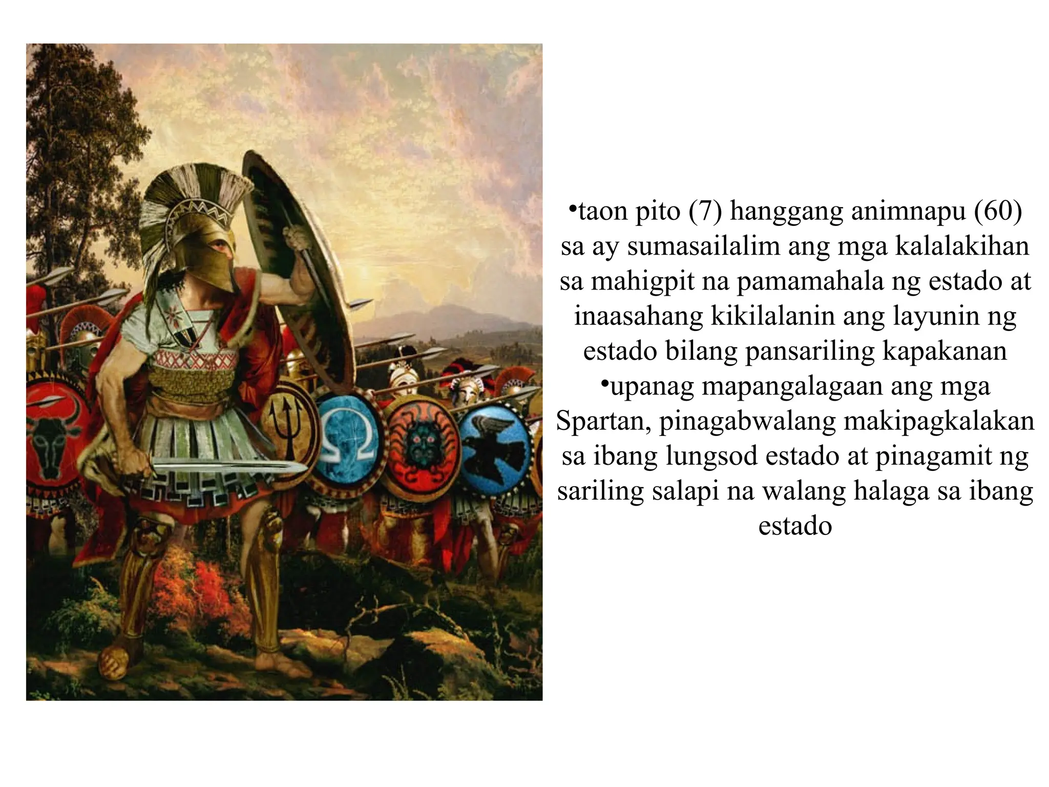 •taon pito (7) hanggang animnapu (60)
sa ay sumasailalim ang mga kalalakihan
sa mahigpit na pamamahala ng estado at
inaasahang kikilalanin ang layunin ng
estado bilang pansariling kapakanan
•upanag mapangalagaan ang mga
Spartan, pinagabwalang makipagkalakan
sa ibang lungsod estado at pinagamit ng
sariling salapi na walang halaga sa ibang
estado
 