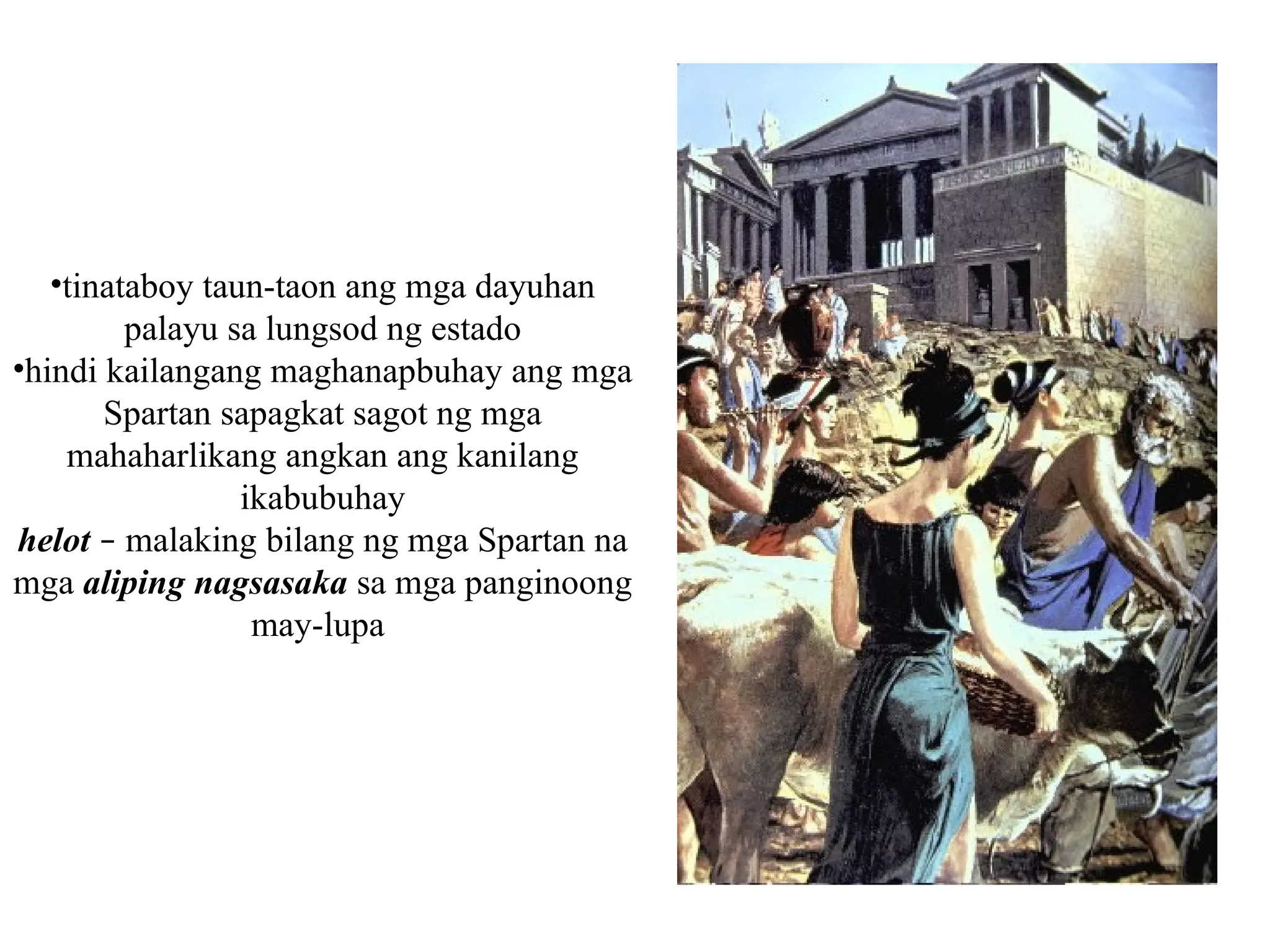 •tinataboy taun-taon ang mga dayuhan
palayu sa lungsod ng estado
•hindi kailangang maghanapbuhay ang mga
Spartan sapagkat sagot ng mga
mahaharlikang angkan ang kanilang
ikabubuhay
helot – malaking bilang ng mga Spartan na
mga aliping nagsasaka sa mga panginoong
may-lupa
 