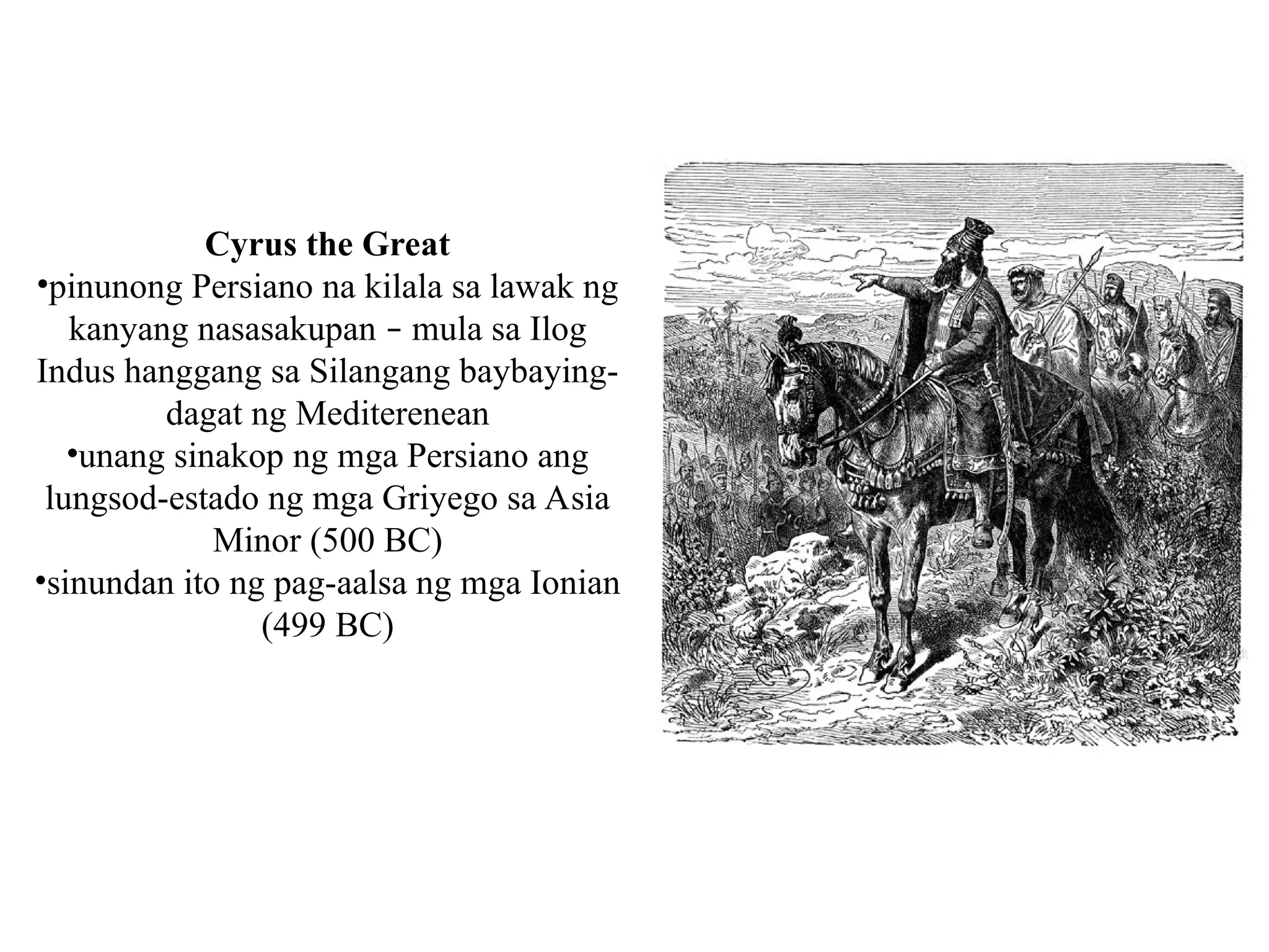 Cyrus the Great
•pinunong Persiano na kilala sa lawak ng
kanyang nasasakupan – mula sa Ilog
Indus hanggang sa Silangang baybaying-
dagat ng Mediterenean
•unang sinakop ng mga Persiano ang
lungsod-estado ng mga Griyego sa Asia
Minor (500 BC)
•sinundan ito ng pag-aalsa ng mga Ionian
(499 BC)
 