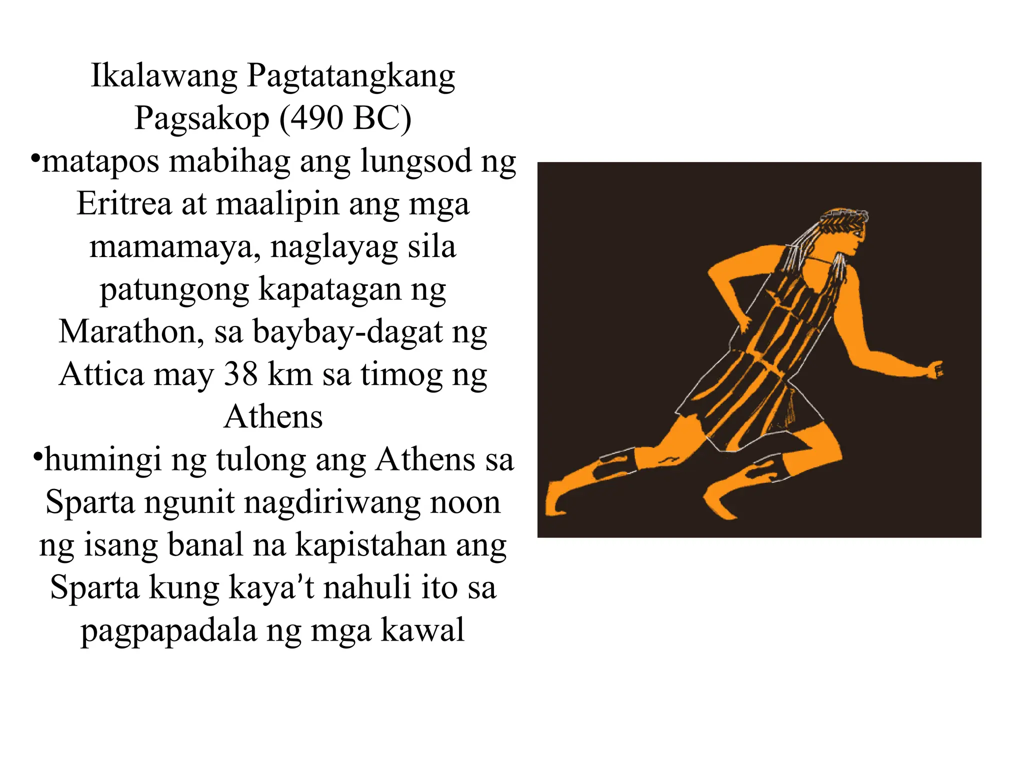 Ikalawang Pagtatangkang
Pagsakop (490 BC)
•matapos mabihag ang lungsod ng
Eritrea at maalipin ang mga
mamamaya, naglayag sila
patungong kapatagan ng
Marathon, sa baybay-dagat ng
Attica may 38 km sa timog ng
Athens
•humingi ng tulong ang Athens sa
Sparta ngunit nagdiriwang noon
ng isang banal na kapistahan ang
Sparta kung kaya’t nahuli ito sa
pagpapadala ng mga kawal
 