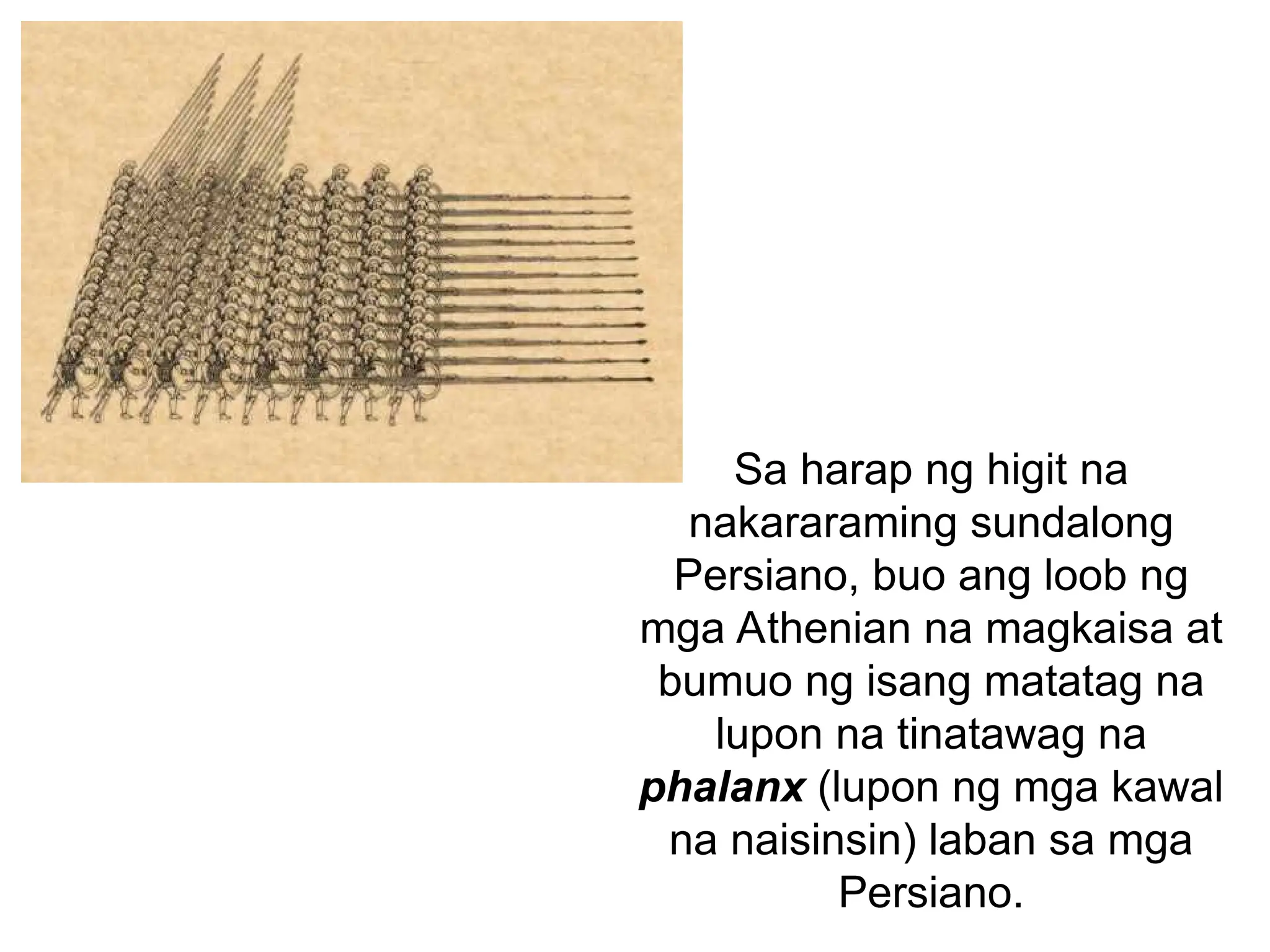 Sa harap ng higit na
nakararaming sundalong
Persiano, buo ang loob ng
mga Athenian na magkaisa at
bumuo ng isang matatag na
lupon na tinatawag na
phalanx (lupon ng mga kawal
na naisinsin) laban sa mga
Persiano.
 