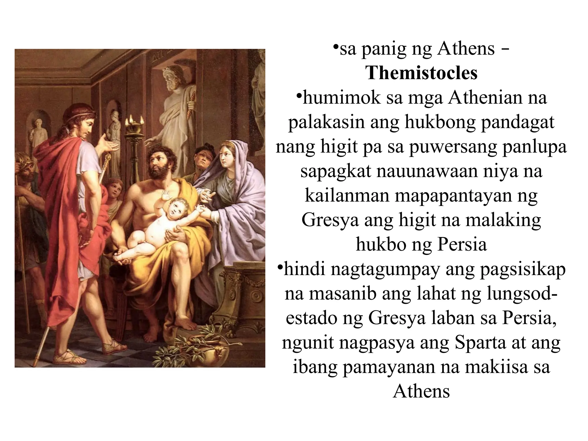 •sa panig ng Athens –
Themistocles
•humimok sa mga Athenian na
palakasin ang hukbong pandagat
nang higit pa sa puwersang panlupa
sapagkat nauunawaan niya na
kailanman mapapantayan ng
Gresya ang higit na malaking
hukbo ng Persia
•hindi nagtagumpay ang pagsisikap
na masanib ang lahat ng lungsod-
estado ng Gresya laban sa Persia,
ngunit nagpasya ang Sparta at ang
ibang pamayanan na makiisa sa
Athens
 
