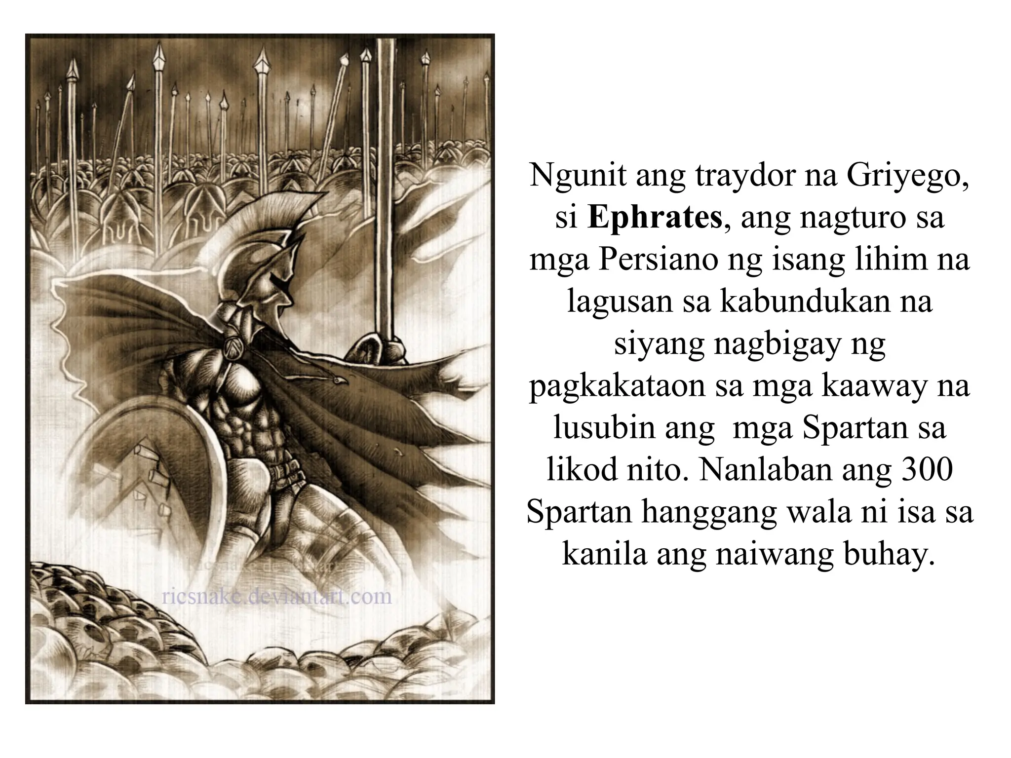 Ngunit ang traydor na Griyego,
si Ephrates, ang nagturo sa
mga Persiano ng isang lihim na
lagusan sa kabundukan na
siyang nagbigay ng
pagkakataon sa mga kaaway na
lusubin ang mga Spartan sa
likod nito. Nanlaban ang 300
Spartan hanggang wala ni isa sa
kanila ang naiwang buhay.
 