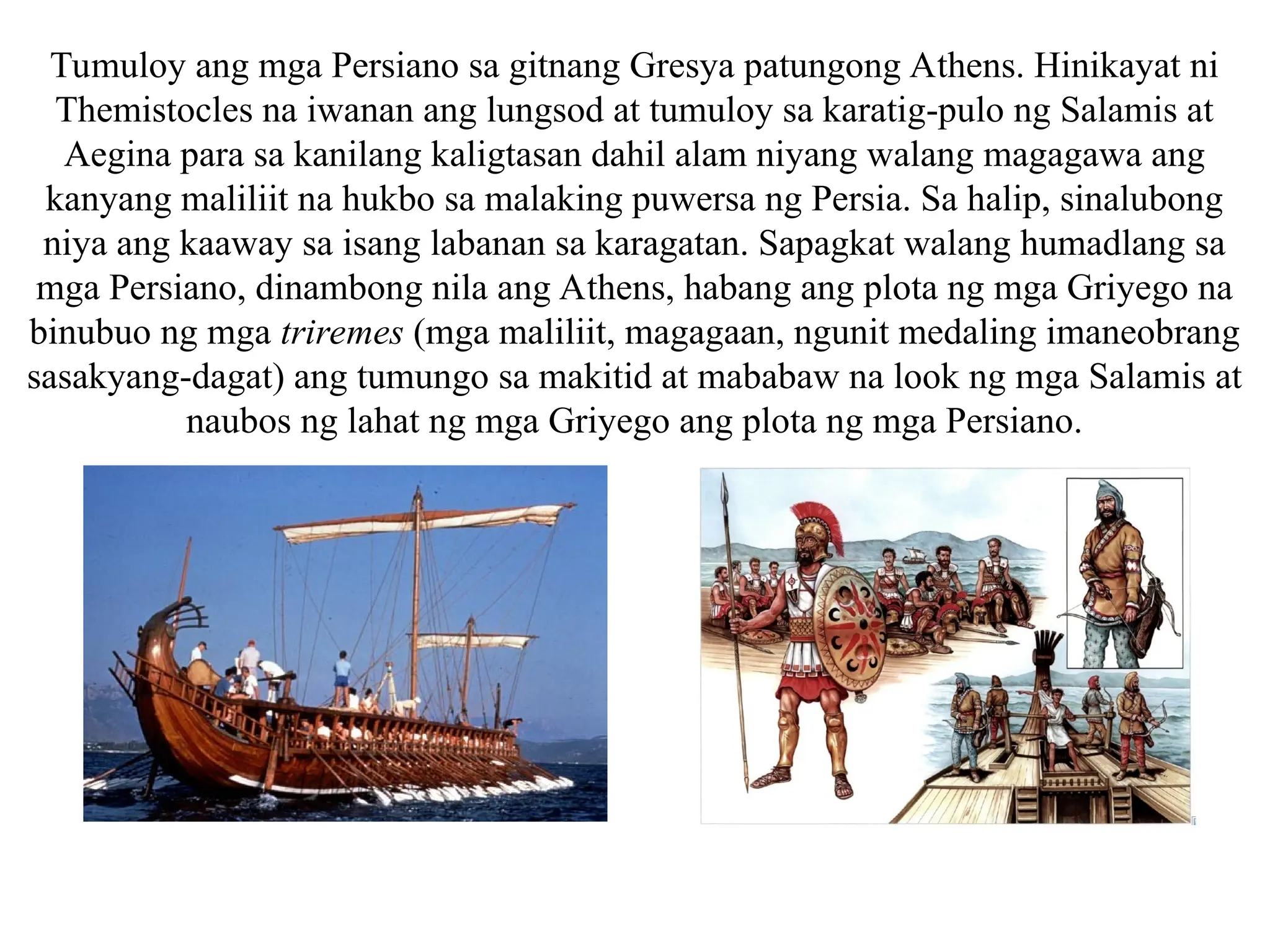 Tumuloy ang mga Persiano sa gitnang Gresya patungong Athens. Hinikayat ni
Themistocles na iwanan ang lungsod at tumuloy sa karatig-pulo ng Salamis at
Aegina para sa kanilang kaligtasan dahil alam niyang walang magagawa ang
kanyang maliliit na hukbo sa malaking puwersa ng Persia. Sa halip, sinalubong
niya ang kaaway sa isang labanan sa karagatan. Sapagkat walang humadlang sa
mga Persiano, dinambong nila ang Athens, habang ang plota ng mga Griyego na
binubuo ng mga triremes (mga maliliit, magagaan, ngunit medaling imaneobrang
sasakyang-dagat) ang tumungo sa makitid at mababaw na look ng mga Salamis at
naubos ng lahat ng mga Griyego ang plota ng mga Persiano.
 