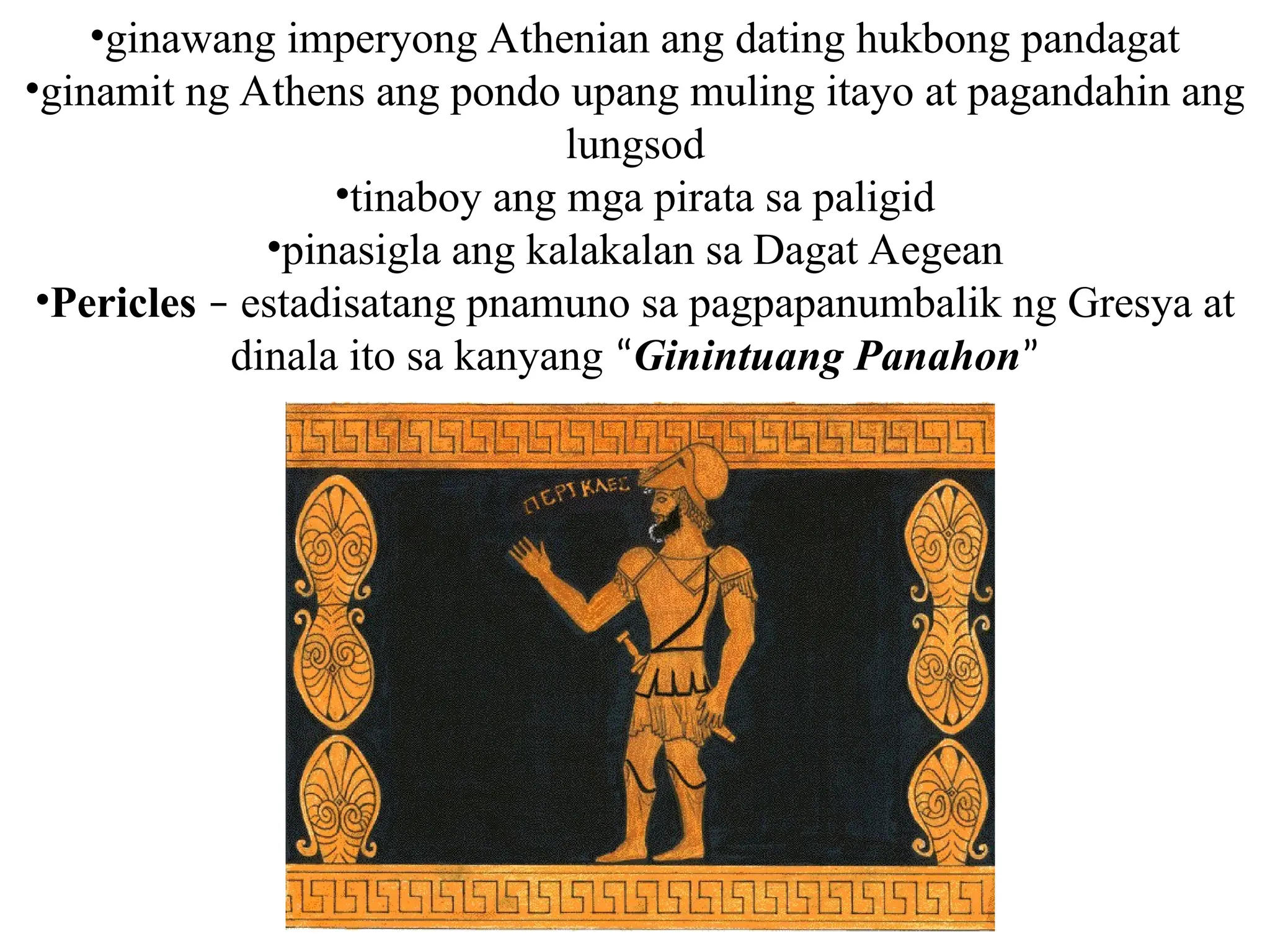 •ginawang imperyong Athenian ang dating hukbong pandagat
•ginamit ng Athens ang pondo upang muling itayo at pagandahin ang
lungsod
•tinaboy ang mga pirata sa paligid
•pinasigla ang kalakalan sa Dagat Aegean
•Pericles – estadisatang pnamuno sa pagpapanumbalik ng Gresya at
dinala ito sa kanyang “Ginintuang Panahon”
 
