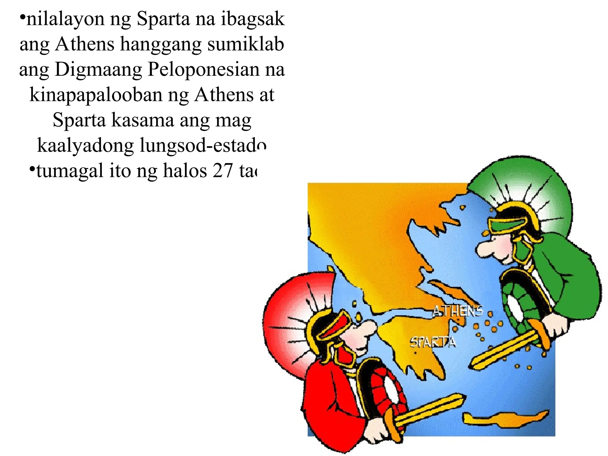 •nilalayon ng Sparta na ibagsak
ang Athens hanggang sumiklab
ang Digmaang Peloponesian na
kinapapalooban ng Athens at
Sparta kasama ang mag
kaalyadong lungsod-estado
•tumagal ito ng halos 27 taon
 