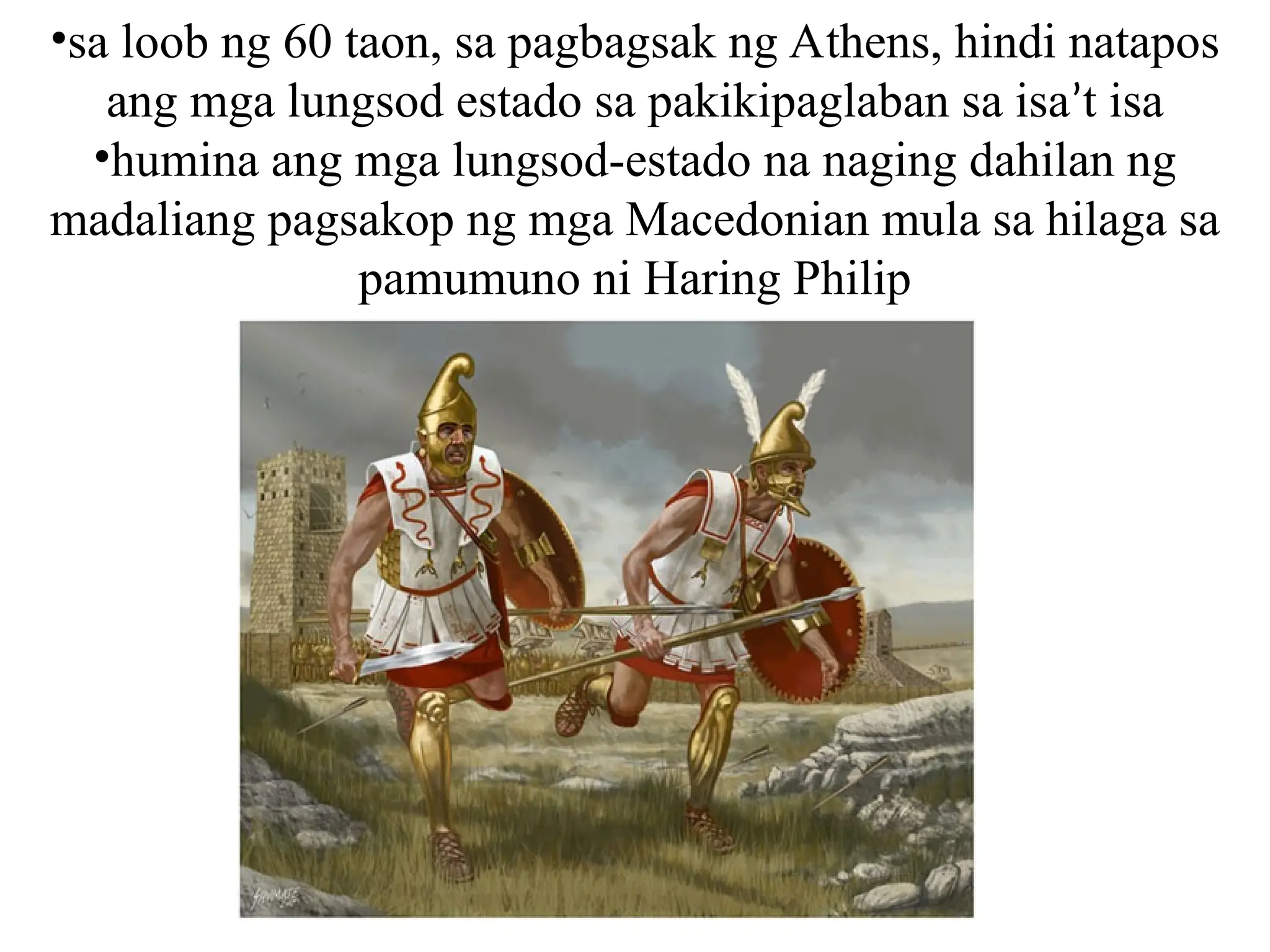 •sa loob ng 60 taon, sa pagbagsak ng Athens, hindi natapos
ang mga lungsod estado sa pakikipaglaban sa isa’t isa
•humina ang mga lungsod-estado na naging dahilan ng
madaliang pagsakop ng mga Macedonian mula sa hilaga sa
pamumuno ni Haring Philip
 