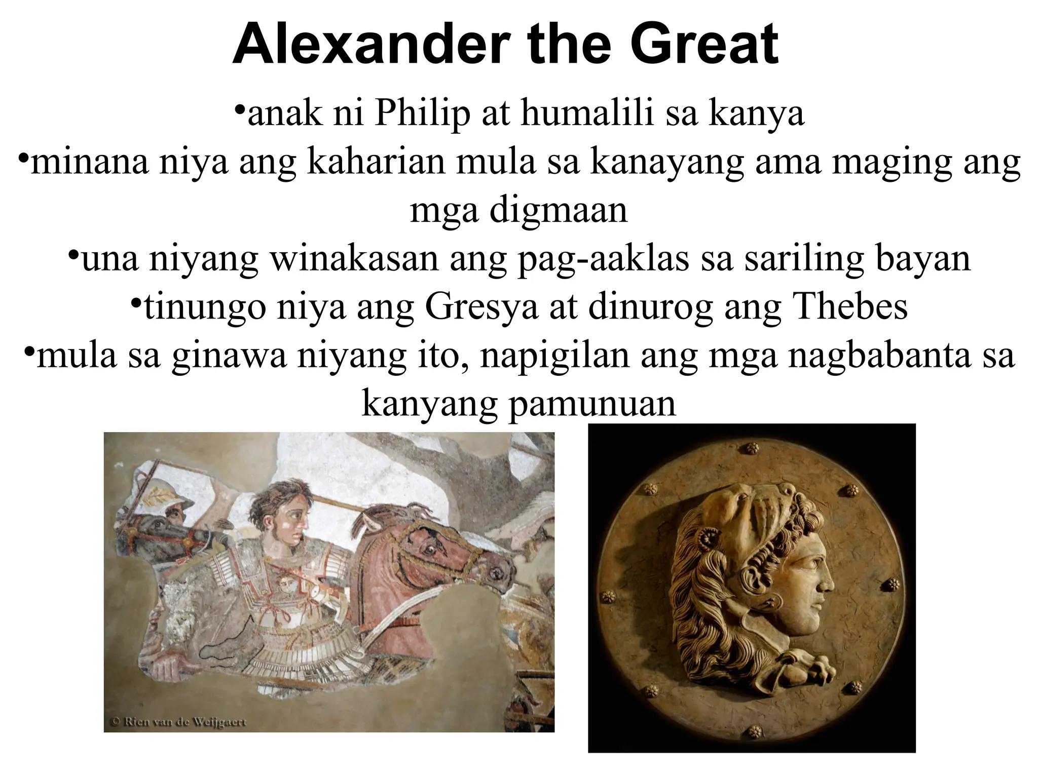 Alexander the Great
•anak ni Philip at humalili sa kanya
•minana niya ang kaharian mula sa kanayang ama maging ang
mga digmaan
•una niyang winakasan ang pag-aaklas sa sariling bayan
•tinungo niya ang Gresya at dinurog ang Thebes
•mula sa ginawa niyang ito, napigilan ang mga nagbabanta sa
kanyang pamunuan
 