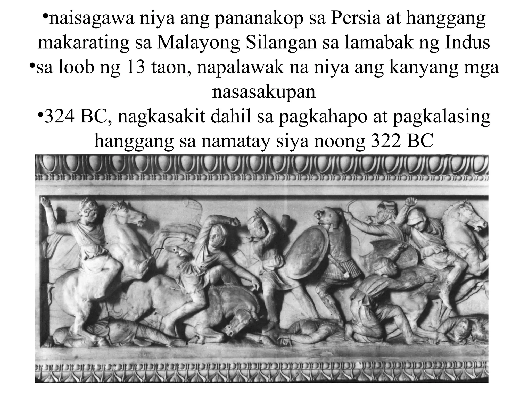 •naisagawa niya ang pananakop sa Persia at hanggang
makarating sa Malayong Silangan sa lamabak ng Indus
•sa loob ng 13 taon, napalawak na niya ang kanyang mga
nasasakupan
•324 BC, nagkasakit dahil sa pagkahapo at pagkalasing
hanggang sa namatay siya noong 322 BC
 