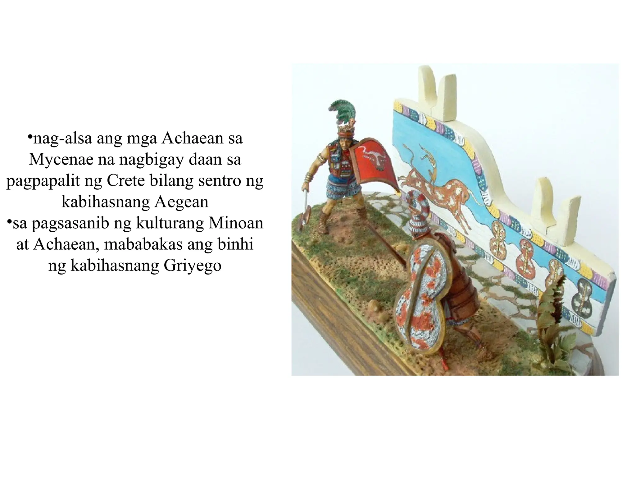 •nag-alsa ang mga Achaean sa
Mycenae na nagbigay daan sa
pagpapalit ng Crete bilang sentro ng
kabihasnang Aegean
•sa pagsasanib ng kulturang Minoan
at Achaean, mababakas ang binhi
ng kabihasnang Griyego
 