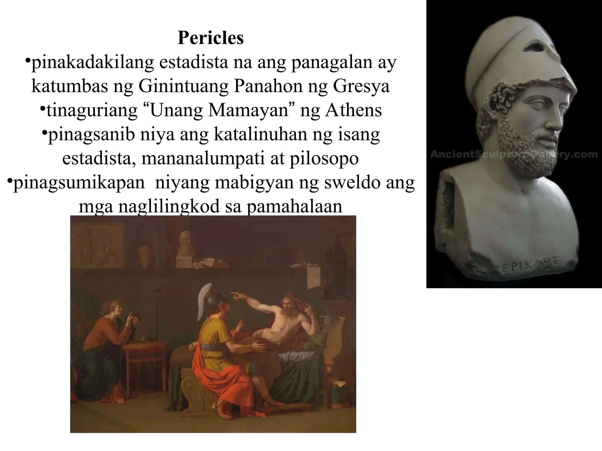 Pericles
•pinakadakilang estadista na ang panagalan ay
katumbas ng Ginintuang Panahon ng Gresya
•tinaguriang “Unang Mamayan” ng Athens
•pinagsanib niya ang katalinuhan ng isang
estadista, mananalumpati at pilosopo
•pinagsumikapan niyang mabigyan ng sweldo ang
mga naglilingkod sa pamahalaan
 