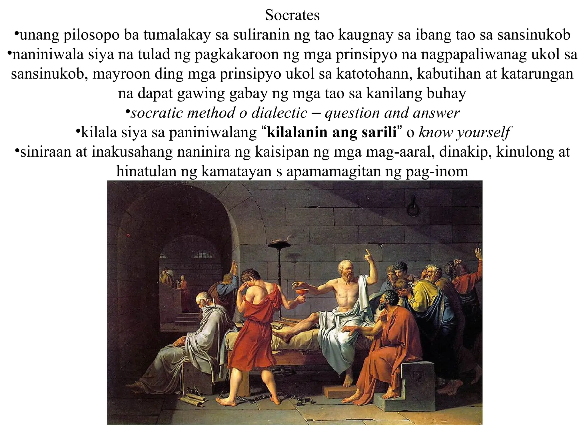 Socrates
•unang pilosopo ba tumalakay sa suliranin ng tao kaugnay sa ibang tao sa sansinukob
•naniniwala siya na tulad ng pagkakaroon ng mga prinsipyo na nagpapaliwanag ukol sa
sansinukob, mayroon ding mga prinsipyo ukol sa katotohann, kabutihan at katarungan
na dapat gawing gabay ng mga tao sa kanilang buhay
•socratic method o dialectic – question and answer
•kilala siya sa paniniwalang “kilalanin ang sarili” o know yourself
•siniraan at inakusahang naninira ng kaisipan ng mga mag-aaral, dinakip, kinulong at
hinatulan ng kamatayan s apamamagitan ng pag-inom
 