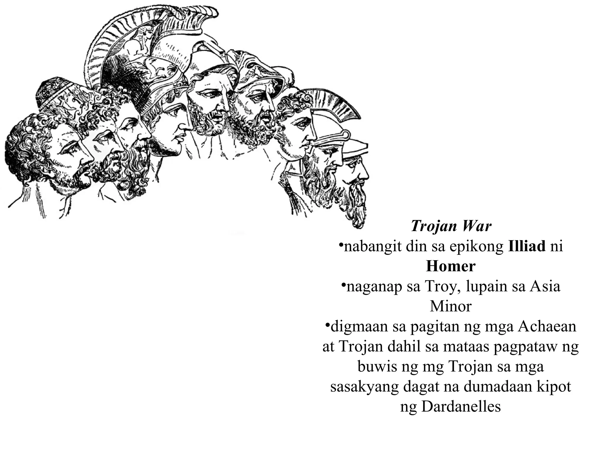 Trojan War
•nabangit din sa epikong Illiad ni
Homer
•naganap sa Troy, lupain sa Asia
Minor
•digmaan sa pagitan ng mga Achaean
at Trojan dahil sa mataas pagpataw ng
buwis ng mg Trojan sa mga
sasakyang dagat na dumadaan kipot
ng Dardanelles
 