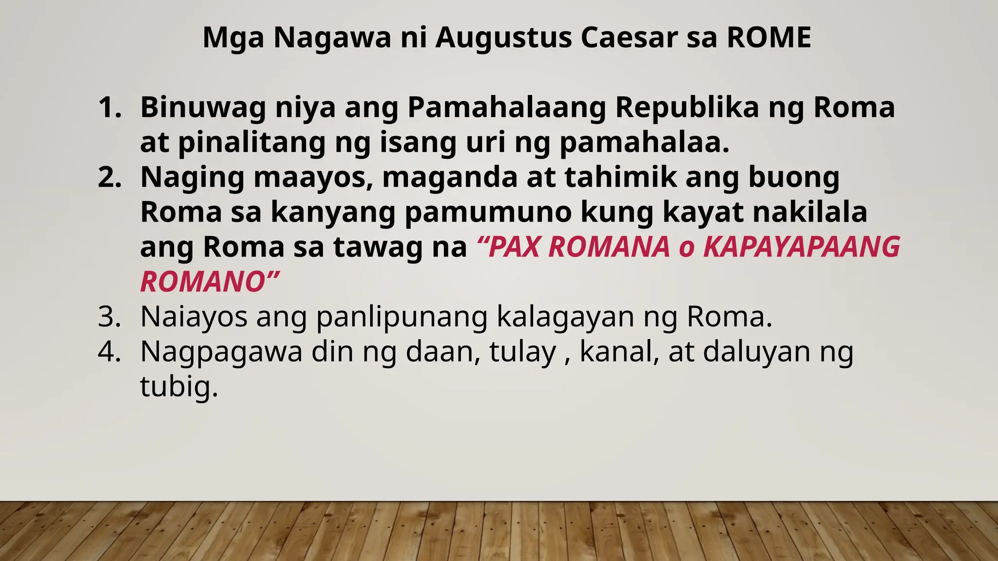Mga Nagawa ni Augustus Caesar sa ROME
1. Binuwag niya ang Pamahalaang Republika ng Roma
at pinalitang ng isang uri ng pamahalaa.
2. Naging maayos, maganda at tahimik ang buong
Roma sa kanyang pamumuno kung kayat nakilala
ang Roma sa tawag na “PAX ROMANA o KAPAYAPAANG
ROMANO”
3. Naiayos ang panlipunang kalagayan ng Roma.
4. Nagpagawa din ng daan, tulay , kanal, at daluyan ng
tubig.
 