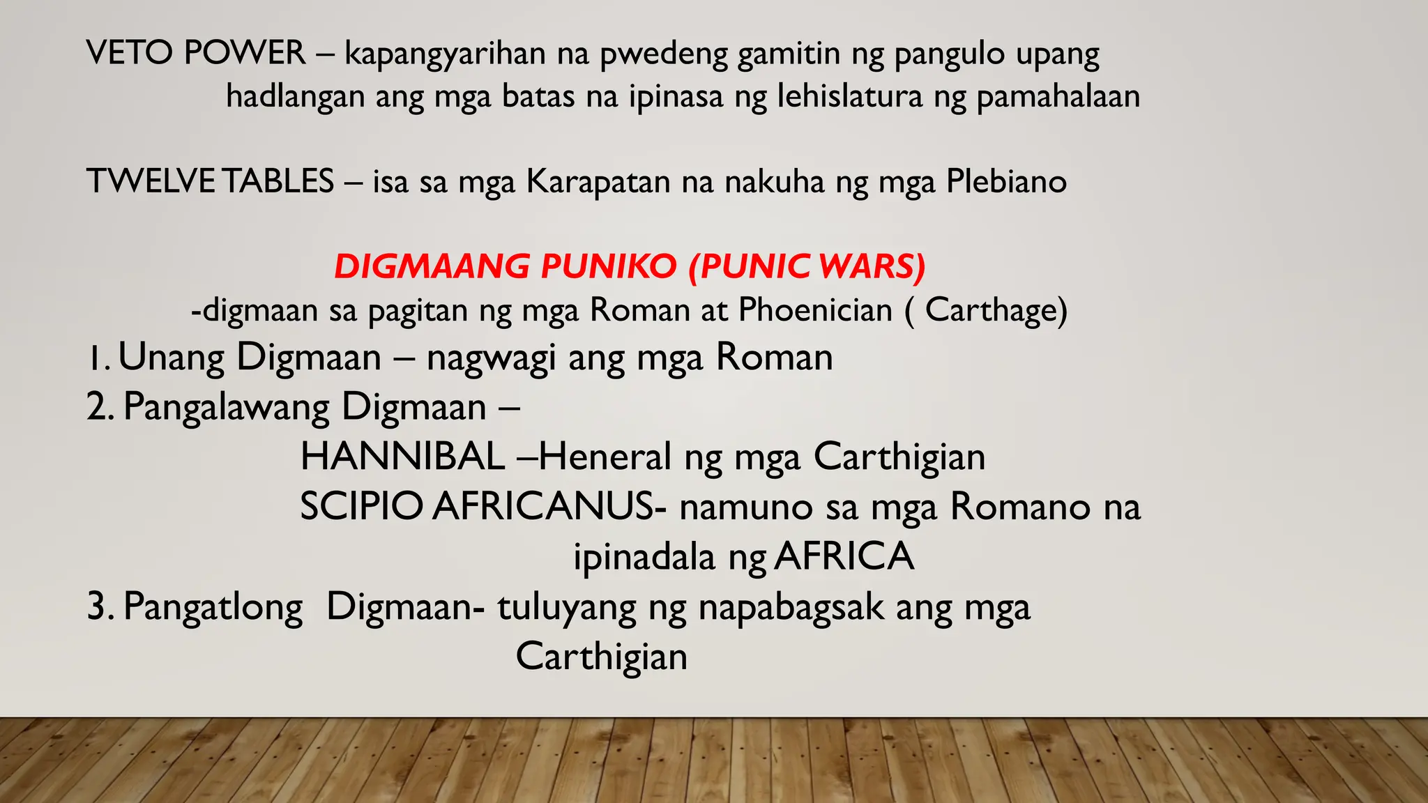 VETO POWER – kapangyarihan na pwedeng gamitin ng pangulo upang
hadlangan ang mga batas na ipinasa ng lehislatura ng pamahalaan
TWELVE TABLES – isa sa mga Karapatan na nakuha ng mga Plebiano
DIGMAANG PUNIKO (PUNIC WARS)
-digmaan sa pagitan ng mga Roman at Phoenician ( Carthage)
1. Unang Digmaan – nagwagi ang mga Roman
2. Pangalawang Digmaan –
HANNIBAL –Heneral ng mga Carthigian
SCIPIO AFRICANUS- namuno sa mga Romano na
ipinadala ng AFRICA
3. Pangatlong Digmaan- tuluyang ng napabagsak ang mga
Carthigian
 