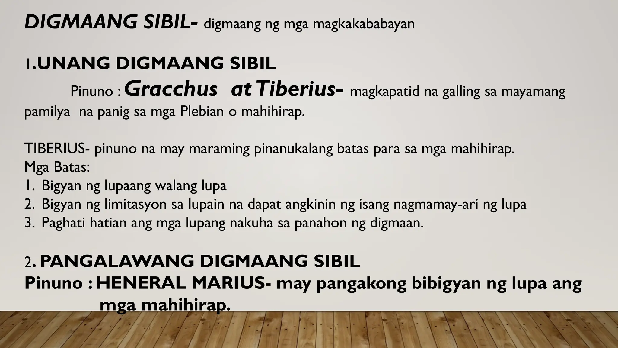 DIGMAANG SIBIL- digmaang ng mga magkakababayan
1.UNANG DIGMAANG SIBIL
Pinuno : Gracchus atTiberius- magkapatid na galling sa mayamang
pamilya na panig sa mga Plebian o mahihirap.
TIBERIUS- pinuno na may maraming pinanukalang batas para sa mga mahihirap.
Mga Batas:
1. Bigyan ng lupaang walang lupa
2. Bigyan ng limitasyon sa lupain na dapat angkinin ng isang nagmamay-ari ng lupa
3. Paghati hatian ang mga lupang nakuha sa panahon ng digmaan.
2. PANGALAWANG DIGMAANG SIBIL
Pinuno : HENERAL MARIUS- may pangakong bibigyan ng lupa ang
mga mahihirap.
 