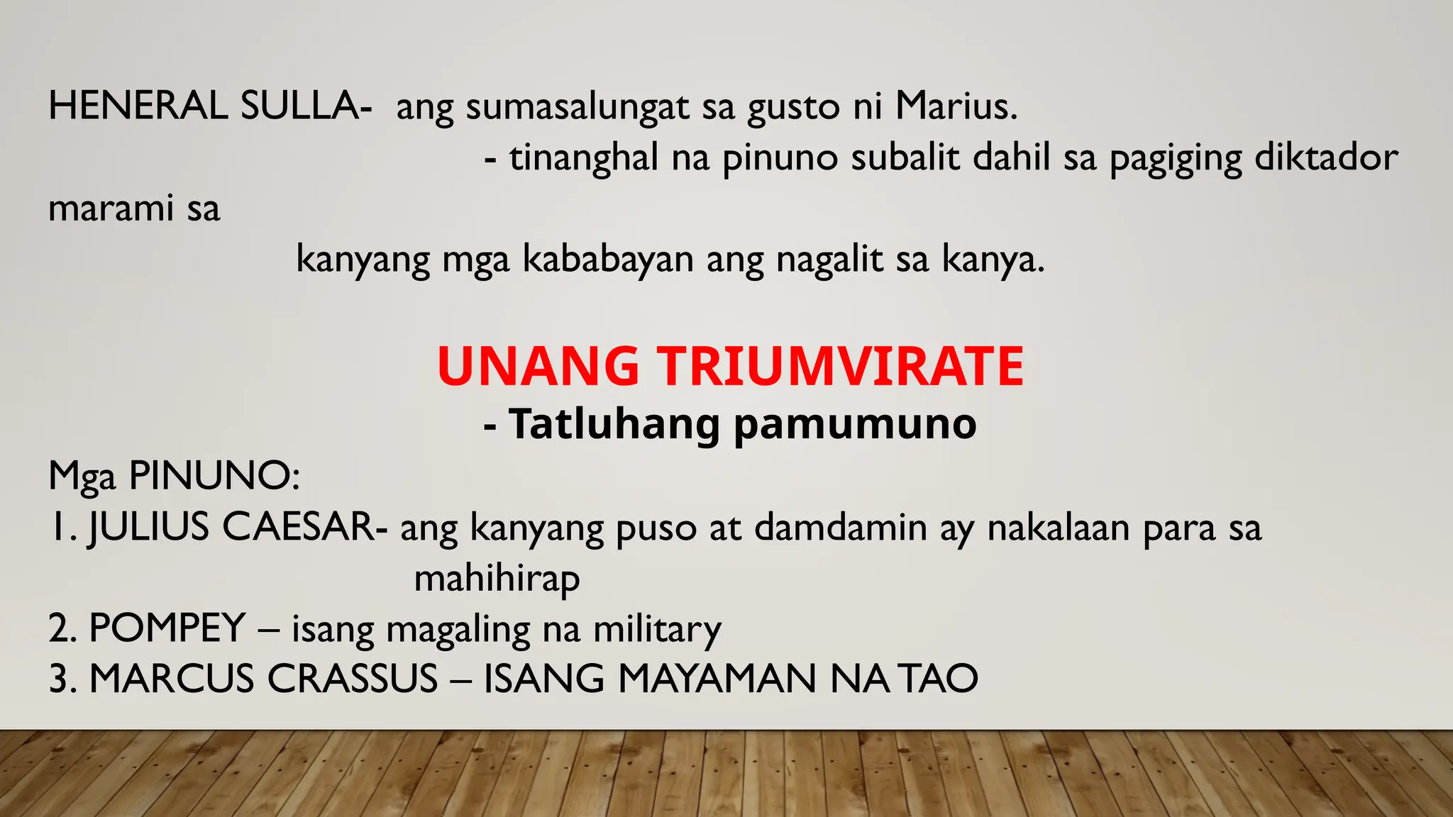 HENERAL SULLA- ang sumasalungat sa gusto ni Marius.
- tinanghal na pinuno subalit dahil sa pagiging diktador
marami sa
kanyang mga kababayan ang nagalit sa kanya.
UNANG TRIUMVIRATE
- Tatluhang pamumuno
Mga PINUNO:
1. JULIUS CAESAR- ang kanyang puso at damdamin ay nakalaan para sa
mahihirap
2. POMPEY – isang magaling na military
3. MARCUS CRASSUS – ISANG MAYAMAN NATAO
 
