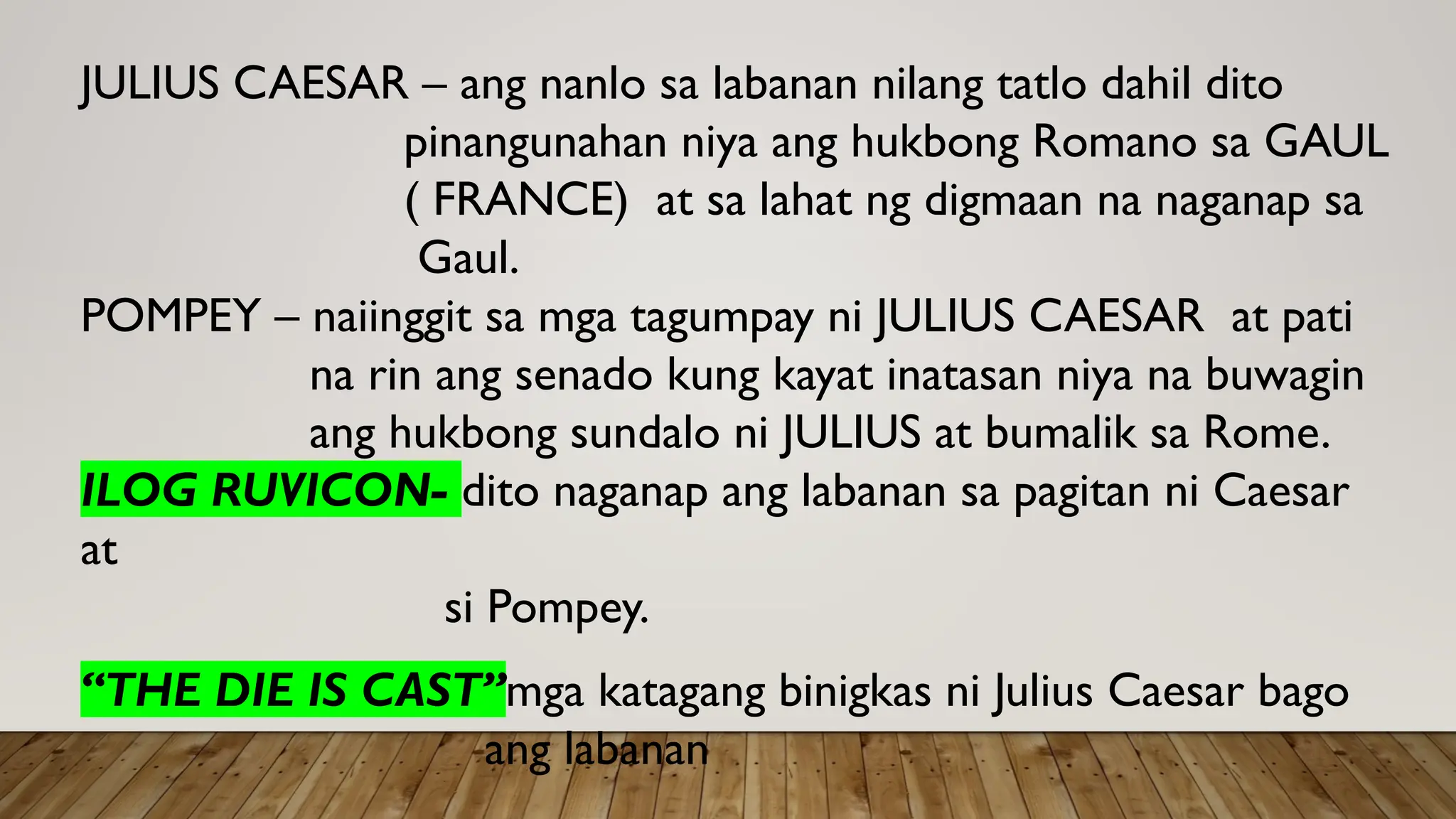 JULIUS CAESAR – ang nanlo sa labanan nilang tatlo dahil dito
pinangunahan niya ang hukbong Romano sa GAUL
( FRANCE) at sa lahat ng digmaan na naganap sa
Gaul.
POMPEY – naiinggit sa mga tagumpay ni JULIUS CAESAR at pati
na rin ang senado kung kayat inatasan niya na buwagin
ang hukbong sundalo ni JULIUS at bumalik sa Rome.
ILOG RUVICON- dito naganap ang labanan sa pagitan ni Caesar
at
si Pompey.
“THE DIE IS CAST”mga katagang binigkas ni Julius Caesar bago
ang labanan
 