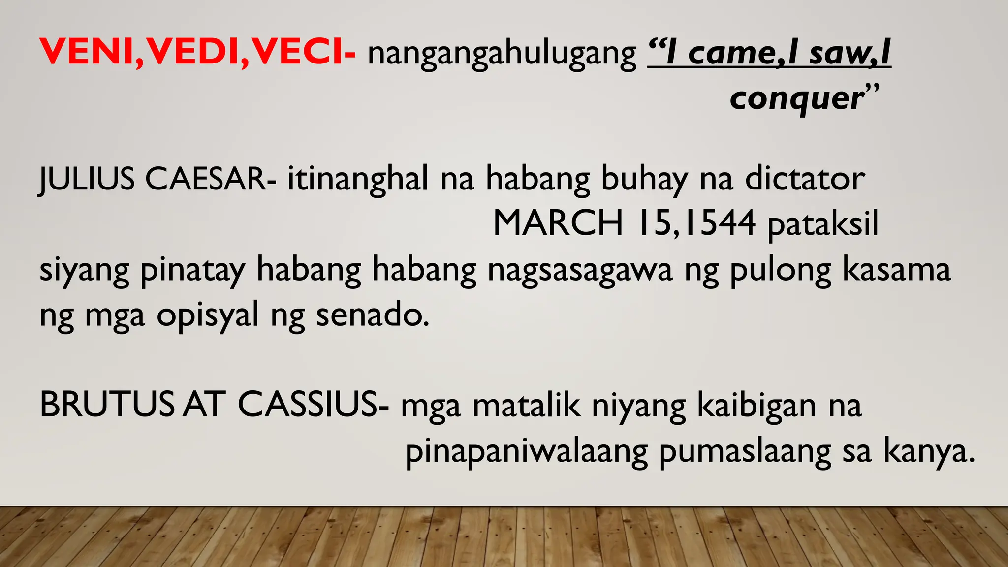 VENI,VEDI,VECI- nangangahulugang “I came,I saw,I
conquer”
JULIUS CAESAR- itinanghal na habang buhay na dictator
MARCH 15,1544 pataksil
siyang pinatay habang habang nagsasagawa ng pulong kasama
ng mga opisyal ng senado.
BRUTUS AT CASSIUS- mga matalik niyang kaibigan na
pinapaniwalaang pumaslaang sa kanya.
 