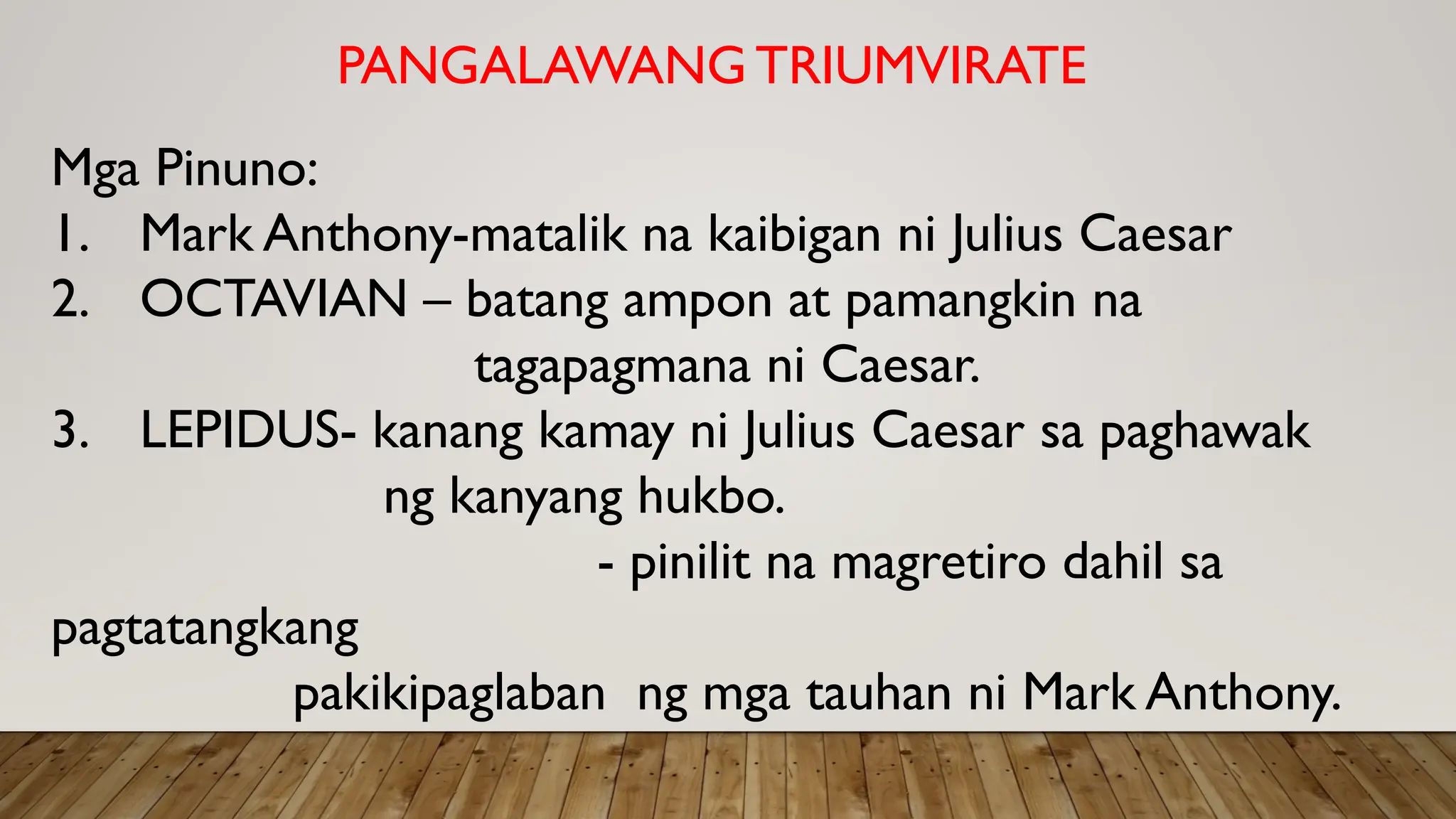PANGALAWANG TRIUMVIRATE
Mga Pinuno:
1. Mark Anthony-matalik na kaibigan ni Julius Caesar
2. OCTAVIAN – batang ampon at pamangkin na
tagapagmana ni Caesar.
3. LEPIDUS- kanang kamay ni Julius Caesar sa paghawak
ng kanyang hukbo.
- pinilit na magretiro dahil sa
pagtatangkang
pakikipaglaban ng mga tauhan ni Mark Anthony.
 
