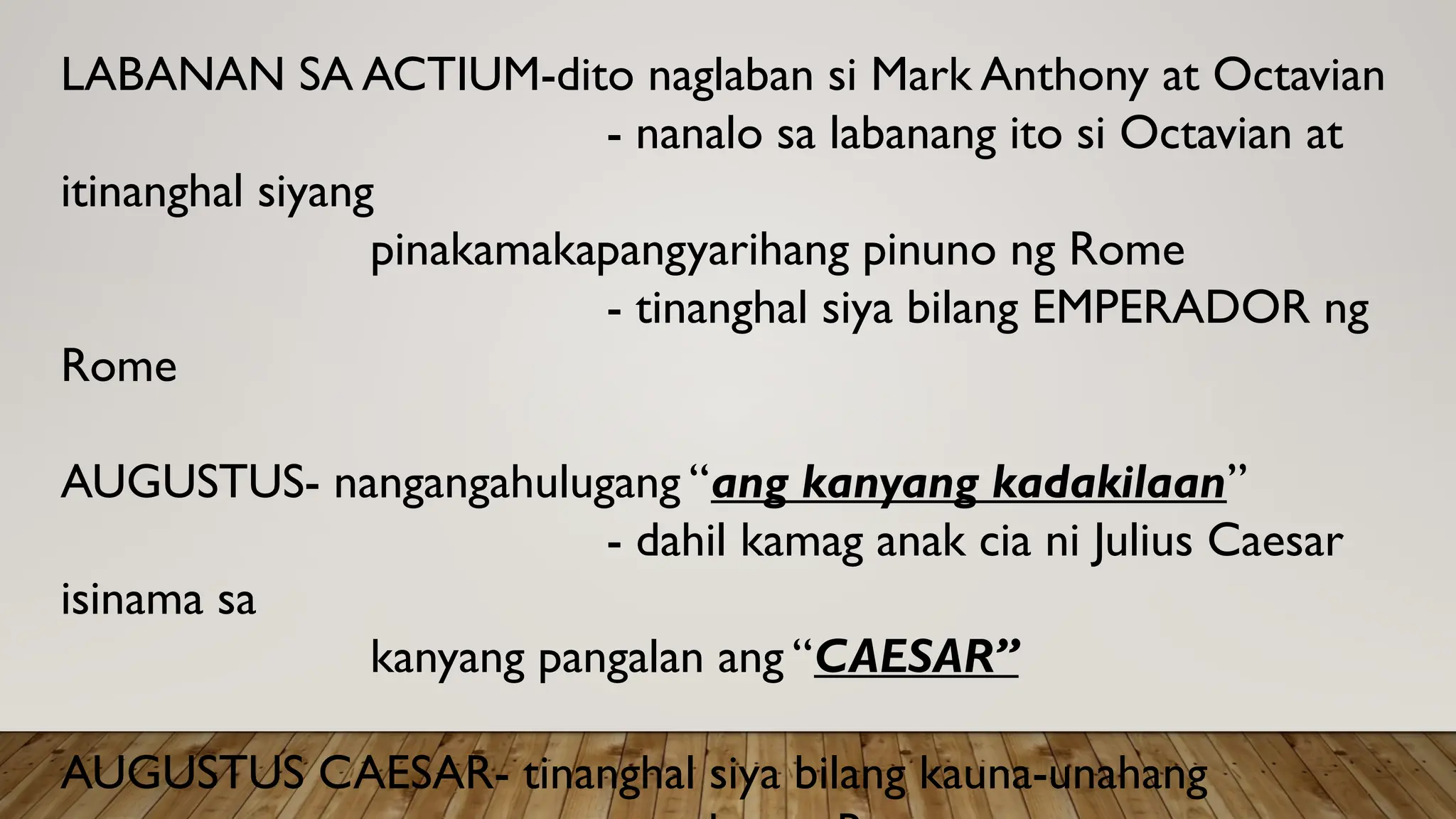 LABANAN SA ACTIUM-dito naglaban si Mark Anthony at Octavian
- nanalo sa labanang ito si Octavian at
itinanghal siyang
pinakamakapangyarihang pinuno ng Rome
- tinanghal siya bilang EMPERADOR ng
Rome
AUGUSTUS- nangangahulugang “ang kanyang kadakilaan”
- dahil kamag anak cia ni Julius Caesar
isinama sa
kanyang pangalan ang “CAESAR”
AUGUSTUS CAESAR- tinanghal siya bilang kauna-unahang
 