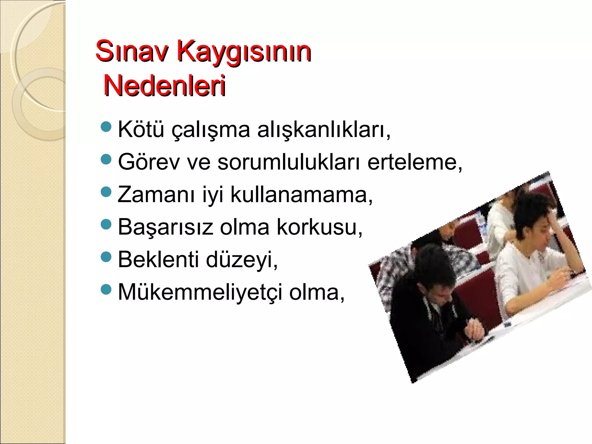 Sınav Kaygısının
Nedenleri
Kötü çalışma alışkanlıkları,
Görev ve sorumlulukları erteleme,
Zamanı iyi kullanamama,
Başarısız olma korkusu,
Beklenti düzeyi,
Mükemmeliyetçi olma,
 