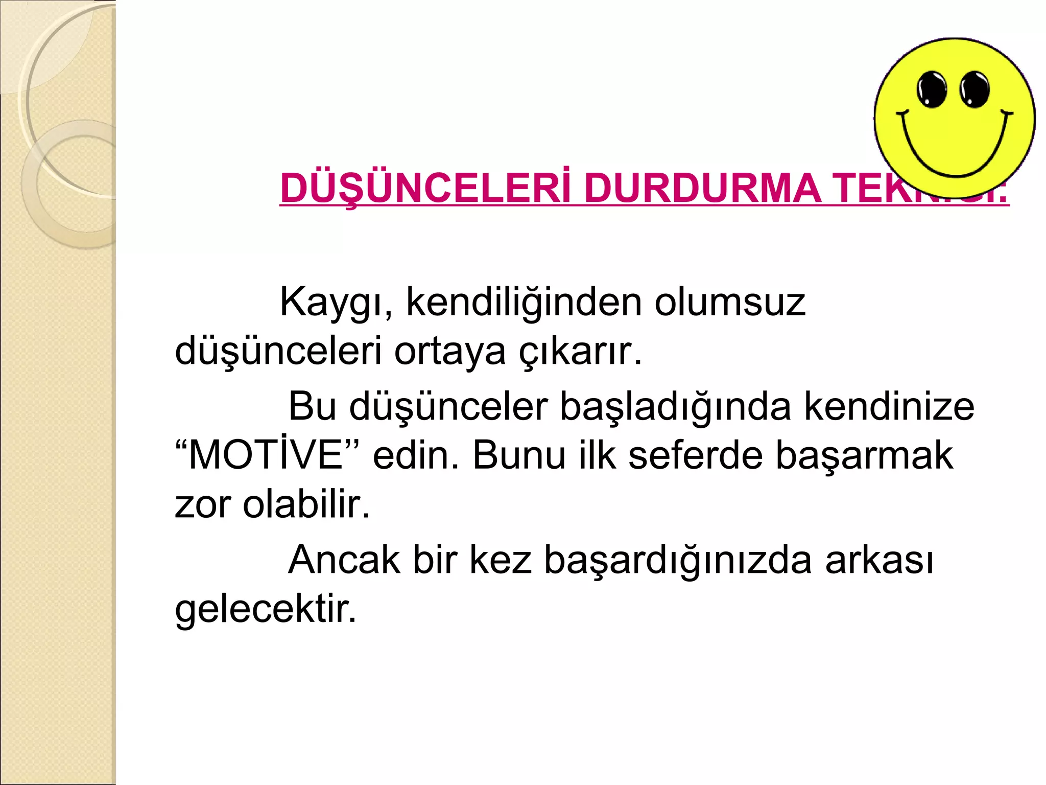 DÜŞÜNCELERİ DURDURMA TEKNİĞİ:

      Kaygı, kendiliğinden olumsuz
düşünceleri ortaya çıkarır.
       Bu düşünceler başladığında kendinize
“MOTİVE’’ edin. Bunu ilk seferde başarmak
zor olabilir.
       Ancak bir kez başardığınızda arkası
gelecektir.
 