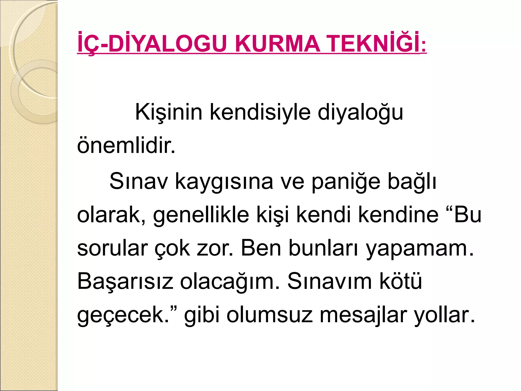 İÇ-DİYALOGU KURMA TEKNİĞİ:

    Kişinin kendisiyle diyaloğu
önemlidir.
   Sınav kaygısına ve paniğe bağlı
olarak, genellikle kişi kendi kendine “Bu
sorular çok zor. Ben bunları yapamam.
Başarısız olacağım. Sınavım kötü
geçecek.” gibi olumsuz mesajlar yollar.
 