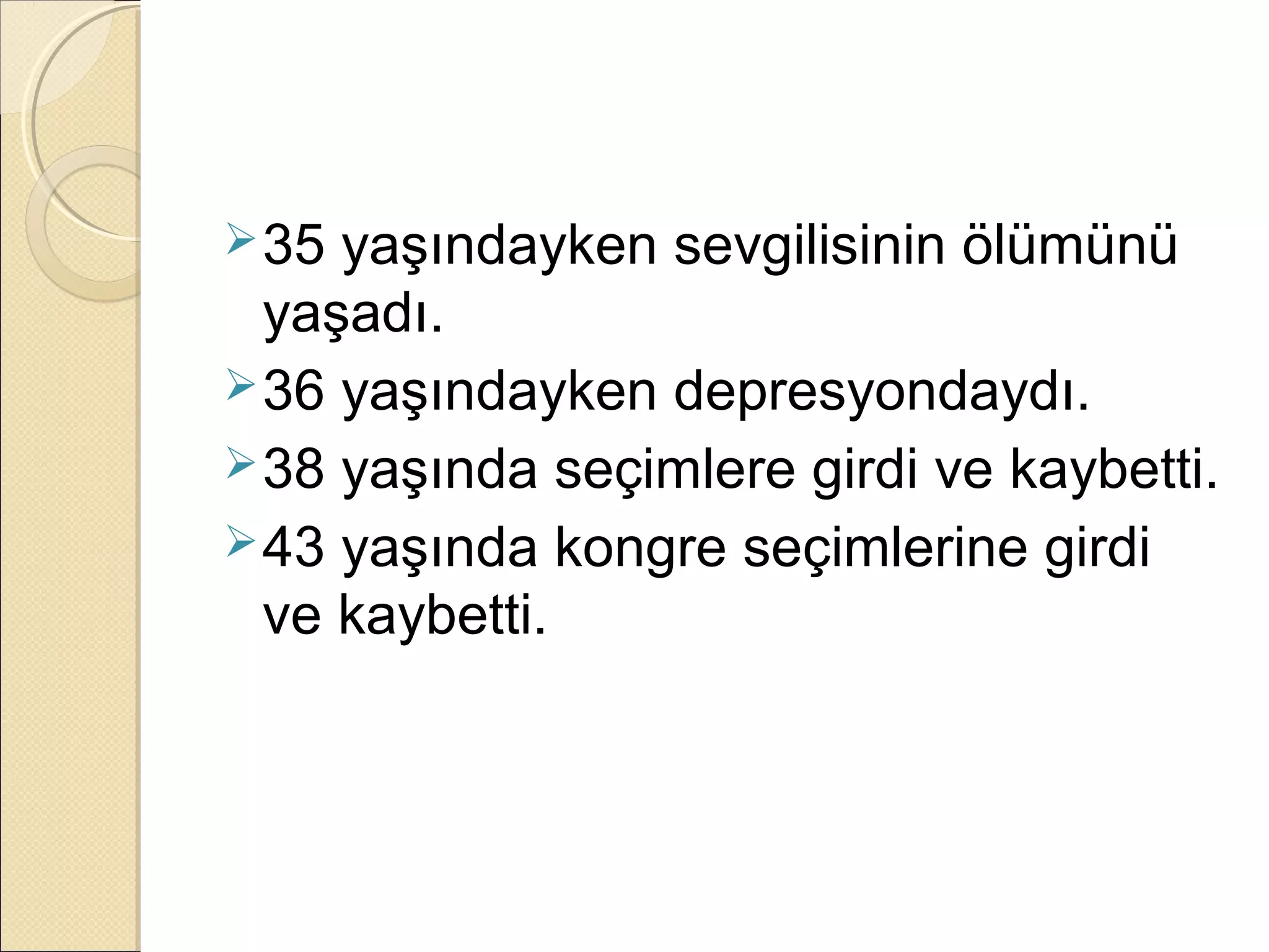  35 yaşındayken sevgilisinin ölümünü
  yaşadı.
 36 yaşındayken depresyondaydı.
 38 yaşında seçimlere girdi ve kaybetti.
 43 yaşında kongre seçimlerine girdi
  ve kaybetti.
 