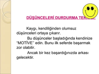 DÜŞÜNCELERİ DURDURMA TEKNİĞİ:

      Kaygı, kendiliğinden olumsuz
düşünceleri ortaya çıkarır.
       Bu düşünceler başladığında kendinize
“MOTİVE’’ edin. Bunu ilk seferde başarmak
zor olabilir.
       Ancak bir kez başardığınızda arkası
gelecektir.
 