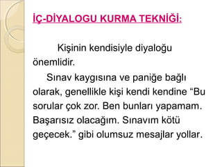 İÇ-DİYALOGU KURMA TEKNİĞİ:

    Kişinin kendisiyle diyaloğu
önemlidir.
   Sınav kaygısına ve paniğe bağlı
olarak, genellikle kişi kendi kendine “Bu
sorular çok zor. Ben bunları yapamam.
Başarısız olacağım. Sınavım kötü
geçecek.” gibi olumsuz mesajlar yollar.
 
