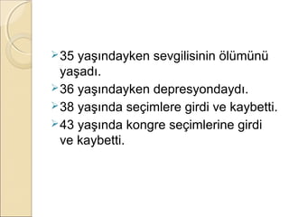  35 yaşındayken sevgilisinin ölümünü
  yaşadı.
 36 yaşındayken depresyondaydı.
 38 yaşında seçimlere girdi ve kaybetti.
 43 yaşında kongre seçimlerine girdi
  ve kaybetti.
 